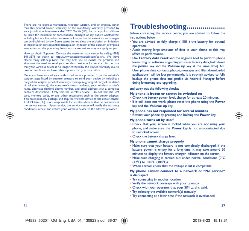 36 37There are no express warranties, whether written, oral or implied, other than this printed limited warranty or the mandatory warranty provided by your jurisdiction. In no event shall TCT Mobile (US), Inc. or any of its affiliates be liable for incidental or consequential damages of any nature whatsoever, including but not limited to commercial loss, to the full extent those damages can be disclaimed by law. Some states do not allow the exclusion or limitation of incidental or consequential damages, or limitation of the duration of implied warranties, so the preceding limitations or exclusions may not apply to you.How to obtain Support:  Contact the customer care center by calling (888) 841-5371 or going to http://www.alcatelonetouch.com/ca-en/. We have placed many self-help tools that may help you to isolate the problem and eliminate the need to send your wireless device in for service.  In the case that your wireless device is no longer covered by this limited warranty due to time or condition we have other options that you may utilize. Once you have located your authorized service provider from the website’s support page listed by country, prepare to send your device by including a copy of the original proof of warranty coverage (e.g. original copy of the dated bill of sale, invoice), the consumer&apos;s return address, your wireless carrier’s name, alternate daytime phone number, and email address with a complete problem description.  Only ship the wireless device.  Do not ship the SIM card, memory cards, or any other accessories such as the power adapter.  You must properly package and ship the wireless device to the repair center.  TCT Mobile (US), is not responsible for wireless devices that do not arrive at the service center.  Upon receipt, the service center will verify the warranty conditions, repair, and return your wireless device to the address provided. Troubleshooting...................Before contacting the service center, you are advised to follow the instructions below:You are advised to fully charge ( •   ) the battery for optimal operation.Avoid storing large amounts of data in your phone as this may • affect its performance.Use •  Factory date reset and the upgrade tool to perform phone formatting or software upgrading (to reset factory data, hold down the power key and the Volume up key at the same time). ALL User phone data: contacts, photos, messages and files, downloaded applications  will be lost permanently. It is strongly advised to fully backup the phone data and profile via Android Manager before doing formatting and upgrading. and carry out the following checks:My phone is frozen or cannot be switched on Check the battery power level, charge for at least 20 minutes.• If it still does not work, please reset the phone using the •  Power key and the Volume up key.My phone has not responded for several minutesRestart your phone by pressing and holding the •  Power key.My phone turns off by itselfCheck that your screen is locked when you are not using your • phone, and make sure the Power key is not mis-contacted due to unlocked screen.Check the battery charge level.• My phone cannot charge properlyMake sure that your battery is not completely discharged; if the • battery power is empty for a long time, it may take around 20 minutes to display the battery charger indicator on the screen.Make sure charging is carried out under normal conditions (0°C • (32°F) to +40°C (104°F)).When abroad, check that the voltage input is compatible.• My phone cannot connect to a network or “No service” is displayedTry connecting in another location.• Verify the network coverage with your operator.• Check with your operator that your SIM card is valid.• Try selecting the available network(s) manually • Try connecting at a later time if the network is overloaded.• IP4533_5020T_QG_Eng_USA_01_130823.indd   36-37IP4533_5020T_QG_Eng_USA_01_130823.indd   36-37 2013-8-23   15:18:312013-8-23   15:18:31