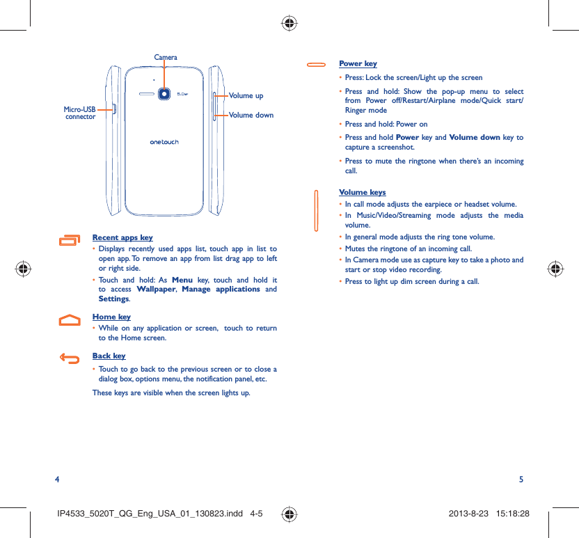 4 5Volume upVolume downCameraMicro-USB connectorRecent apps keyDisplays recently used apps list, touch app in list to • open app. To remove an app from list drag app to left or right side.Touch and hold: As •  Menu key, touch and hold it to access Wallpaper,  Manage applications and Settings.Home keyWhile on any application or screen,  touch to return • to the Home screen.Back keyTouch to go back to the previous screen or to close a • dialog box, options menu, the notification panel, etc.These keys are visible when the screen lights up.Power keyPress: Lock the screen/Light up the screen• Press and hold: Show the pop-up menu to select • from Power off/Restart/Airplane mode/Quick start/Ringer modePress and hold: Power on• Press and hold•   Power key and Volume down key to capture a screenshot.Press to mute the ringtone when there’s an incoming • call.Volume keys In call mode adjusts the earpiece or headset volume.• In Music/Video/Streaming mode adjusts the media • volume.In general mode adjusts the ring tone volume.• Mutes the ringtone of an incoming call.• In Camera mode use as capture key to take a photo and • start or stop video recording.Press to light up dim screen during a call.• IP4533_5020T_QG_Eng_USA_01_130823.indd   4-5IP4533_5020T_QG_Eng_USA_01_130823.indd   4-5 2013-8-23   15:18:282013-8-23   15:18:28