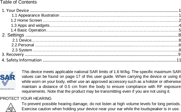 Table of Contents 1. Your Device ………………………………………………………………………………………………………………………….1 1.1 Appearance illustration ……………………………………..………………………………...……1 1.2 Home Screen ………………………………………………………………..………………...….…2 1.3 Apps and widgets………………………………..…………………………………………………..4 1.4 Basic Operation……………………………….……………………………………...…….……..…5 2. Settings ……………………………………………………………………………………………………………………………..8 2.1 Device…………………………………………………………………………………….…….……8   2.2.Personal …………………………………………….........................……………….…....……….8  2.3 System ……………………………………………………………………………………………....8   This device meets applicable national SAR limits of 1.6 W/kg. The specific maximum SAR values can be found on page 17 of this user guide. When carrying the device or using it while worn on your body, either use an approved accessory such as a holster or otherwise maintain a distance of 0.5 cm from the body to ensure compliance with RF exposure requirements. Note that the product may be transmitting even if you are not using it. PROTECT YOUR HEARING To prevent possible hearing damage, do not listen at high volume levels for long periods. Exercise caution when holding your device near your ear while the loudspeaker is in use. 3. Recovery ………………………………………………………………………………………………………………………….....9 4. Safety Information ……………………………………………………………………………………………..………………11 