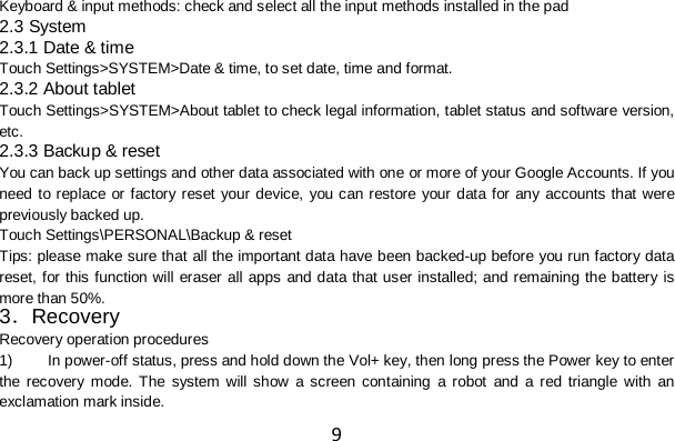 9 Keyboard &amp; input methods: check and select all the input methods installed in the pad 2.3 System 2.3.1 Date &amp; time Touch Settings&gt;SYSTEM&gt;Date &amp; time, to set date, time and format. 2.3.2 About tablet Touch Settings&gt;SYSTEM&gt;About tablet to check legal information, tablet status and software version, etc. 2.3.3 Backup &amp; reset You can back up settings and other data associated with one or more of your Google Accounts. If you need to replace or factory reset your device, you can restore your data for any accounts that were previously backed up. Touch Settings\PERSONAL\Backup &amp; reset Tips: please make sure that all the important data have been backed-up before you run factory data reset, for this function will eraser all apps and data that user installed; and remaining the battery is more than 50%. 3．Recovery Recovery operation procedures 1) In power-off status, press and hold down the Vol+ key, then long press the Power key to enter the recovery mode.  The system will show a screen containing a robot and a red triangle with  an exclamation mark inside.   