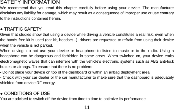 11  SATEFY INFORMATION We recommend that you read this chapter carefully before using your device. The manufacturer disclaims any liability for damage, which may result as a consequence of improper use or use contrary to the instructions contained herein.  ● TRAFFIC SAFETY Given that studies show that using a device while driving a vehicle constitutes a real risk, even when the hands-free kit is used (car kit, headset...), drivers are requested to refrain from using their device when the vehicle is not parked. When driving, do not use your device or headphone to listen to music or to the radio. Using a headphone can be dangerous and forbidden in some areas. When switched on, your device emits electromagnetic waves that can interfere with the vehicle’s electronic systems such as ABS anti-lock brakes or airbags. To ensure that there is no problem: - Do not place your device on top of the dashboard or within an airbag deployment area, - Check with your car dealer or the car manufacturer to make sure that the dashboard is adequately shielded from device RF energy.  ● CONDITIONS OF USE You are advised to switch off the device from time to time to optimize its performance. 