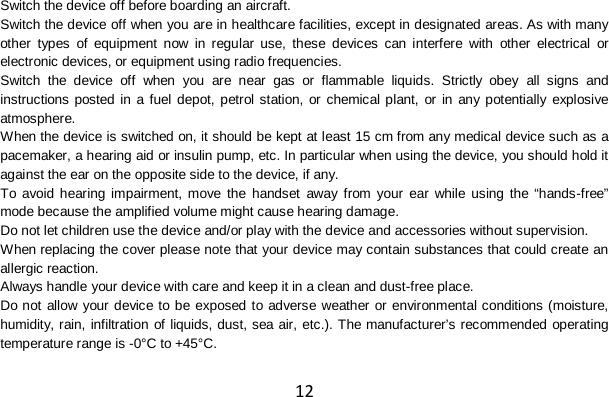 12 Switch the device off before boarding an aircraft. Switch the device off when you are in healthcare facilities, except in designated areas. As with many other types of equipment now in regular use, these devices can interfere with other electrical or electronic devices, or equipment using radio frequencies. Switch the device off when you are near gas or flammable liquids. Strictly obey all signs and instructions posted in a fuel depot, petrol station, or chemical plant, or in any potentially explosive atmosphere. When the device is switched on, it should be kept at least 15 cm from any medical device such as a pacemaker, a hearing aid or insulin pump, etc. In particular when using the device, you should hold it against the ear on the opposite side to the device, if any. To avoid hearing impairment, move the handset away from your ear while using the “hands-free” mode because the amplified volume might cause hearing damage. Do not let children use the device and/or play with the device and accessories without supervision. When replacing the cover please note that your device may contain substances that could create an allergic reaction. Always handle your device with care and keep it in a clean and dust-free place. Do not allow your device to be exposed to adverse weather or environmental conditions (moisture, humidity, rain, infiltration of liquids, dust, sea air, etc.). The manufacturer’s recommended operating temperature range is -0°C to +45°C. 