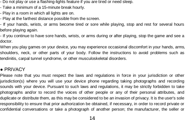 14 - Do not play or use a flashing-lights feature if you are tired or need sleep. - Take a minimum of a 15-minute break hourly. - Play in a room in which all lights are on. - Play at the farthest distance possible from the screen. - If your hands, wrists, or arms become tired or sore while playing, stop and rest for several hours before playing again. - If you continue to have sore hands, wrists, or arms during or after playing, stop the game and see a doctor. When you play games on your device, you may experience occasional discomfort in your hands, arms, shoulders, neck, or other parts of your body. Follow the instructions to avoid problems such as tendinitis, carpal tunnel syndrome, or other musculoskeletal disorders.  ● PRIVACY Please note that you must respect the laws and regulations in force in your jurisdiction or other jurisdiction(s) where you will use your device phone regarding taking photographs and recording sounds with your device. Pursuant to such laws and regulations, it may be strictly forbidden to take photographs and/or to record the voices of other people or any of their personal attributes, and duplicate or distribute them, as this may be considered to be an invasion of privacy. It is the user&apos;s sole responsibility to ensure that prior authorization be obtained, if necessary, in order to record private or confidential conversations or take a photograph of another person; the manufacturer, the seller or 