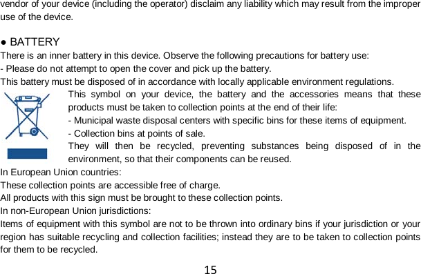 15 vendor of your device (including the operator) disclaim any liability which may result from the improper use of the device.  ● BATTERY There is an inner battery in this device. Observe the following precautions for battery use: - Please do not attempt to open the cover and pick up the battery. This battery must be disposed of in accordance with locally applicable environment regulations. This symbol on your device, the battery and the accessories means that these products must be taken to collection points at the end of their life: - Municipal waste disposal centers with specific bins for these items of equipment. - Collection bins at points of sale. They will then be recycled, preventing substances being disposed of in the environment, so that their components can be reused. In European Union countries: These collection points are accessible free of charge. All products with this sign must be brought to these collection points. In non-European Union jurisdictions: Items of equipment with this symbol are not to be thrown into ordinary bins if your jurisdiction or your region has suitable recycling and collection facilities; instead they are to be taken to collection points for them to be recycled. 