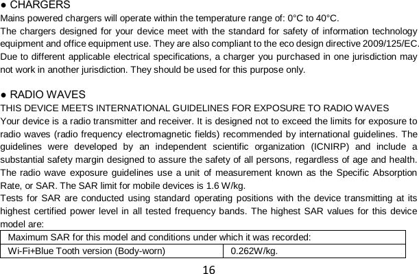 16 ● CHARGERS Mains powered chargers will operate within the temperature range of: 0°C to 40°C. The chargers designed for your device meet with the standard for safety of information technology equipment and office equipment use. They are also compliant to the eco design directive 2009/125/EC. Due to different applicable electrical specifications, a charger you purchased in one jurisdiction may not work in another jurisdiction. They should be used for this purpose only.  ● RADIO WAVES THIS DEVICE MEETS INTERNATIONAL GUIDELINES FOR EXPOSURE TO RADIO WAVES Your device is a radio transmitter and receiver. It is designed not to exceed the limits for exposure to radio waves (radio frequency electromagnetic fields) recommended by international guidelines. The guidelines were developed by an independent scientific organization (ICNIRP) and include a substantial safety margin designed to assure the safety of all persons, regardless of age and health. The radio wave exposure guidelines use a unit of measurement known as the Specific Absorption Rate, or SAR. The SAR limit for mobile devices is 1.6 W/kg. Tests for SAR are conducted using standard operating positions with the device transmitting at its highest certified power level in all tested frequency bands. The highest SAR values for this device model are: Maximum SAR for this model and conditions under which it was recorded: Wi-Fi+Blue Tooth version (Body-worn) 0.262W/kg. 