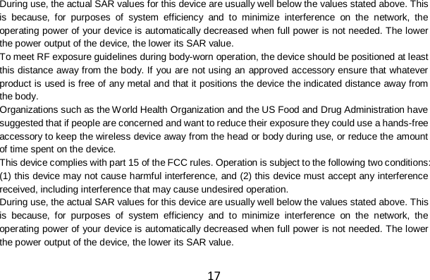 17 During use, the actual SAR values for this device are usually well below the values stated above. This is because, for purposes of system efficiency and to minimize interference on the network, the operating power of your device is automatically decreased when full power is not needed. The lower the power output of the device, the lower its SAR value. To meet RF exposure guidelines during body-worn operation, the device should be positioned at least this distance away from the body. If you are not using an approved accessory ensure that whatever product is used is free of any metal and that it positions the device the indicated distance away from the body. Organizations such as the World Health Organization and the US Food and Drug Administration have suggested that if people are concerned and want to reduce their exposure they could use a hands-free accessory to keep the wireless device away from the head or body during use, or reduce the amount of time spent on the device. This device complies with part 15 of the FCC rules. Operation is subject to the following two conditions: (1) this device may not cause harmful interference, and (2) this device must accept any interference received, including interference that may cause undesired operation. During use, the actual SAR values for this device are usually well below the values stated above. This is because, for purposes of system efficiency and to minimize interference on the network, the operating power of your device is automatically decreased when full power is not needed. The lower the power output of the device, the lower its SAR value. 