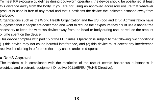 18 To meet RF exposure guidelines during body-worn operation, the device should be positioned at least this distance away from the body. If you are not using an approved accessory ensure that whatever product is used is free of any metal and that it positions the device the indicated distance away from the body. Organizations such as the World Health Organization and the US Food and Drug Administration have suggested that if people are concerned and want to reduce their exposure they could use a hands-free accessory to keep the wireless device away from the head or body during use, or reduce the amount of time spent on the device. This device complies with part 15 of the FCC rules. Operation is subject to the following two conditions: (1) this device may not cause harmful interference, and (2) this device must accept any interference received, including interference that may cause undesired operation.  ● RoHS Approval The modem is in compliance with the restriction of the use of certain hazardous substances in electrical and electronic equipment Directive 2011/65/EU (RoHS Directive).      