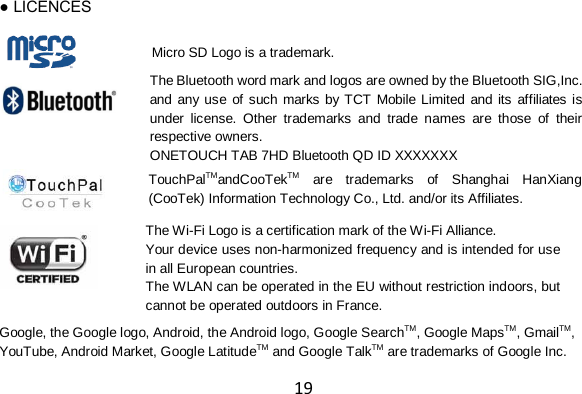 19 ● LICENCES           Google, the Google logo, Android, the Android logo, Google SearchTM, Google MapsTM, GmailTM, YouTube, Android Market, Google LatitudeTM and Google TalkTM are trademarks of Google Inc. Micro SD Logo is a trademark. The Bluetooth word mark and logos are owned by the Bluetooth SIG,Inc. and any use of such marks by TCT Mobile Limited and its affiliates is under license. Other trademarks and trade names are those of their respective owners. ONETOUCH TAB 7HD Bluetooth QD ID XXXXXXX  TouchPalTMandCooTekTM are trademarks of Shanghai HanXiang (CooTek) Information Technology Co., Ltd. and/or its Affiliates. The Wi-Fi Logo is a certification mark of the Wi-Fi Alliance. Your device uses non-harmonized frequency and is intended for use in all European countries. The WLAN can be operated in the EU without restriction indoors, but cannot be operated outdoors in France.  