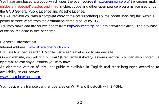 20 You have purchased a product which uses the open source (http://opensource.org/ ) programs mtd, msdosfs, natatorial/iptables and initrd in object code and other open source programs licensed under the GNU General Public License and Apache License.   We will provide you with a complete copy of the corresponding source codes upon request within a period of three years from the distribution of the product by TCT. You may download the source codes from http://sourceforge.net/ projects/alcatel/files/. The provision of the source code is free of charge.  General information Internet address: www.alcatelonetouch.com   Hot Line Number: see “TCT Mobile Services” leaflet or go to our website. On our website, you will find our FAQ (Frequently Asked Questions) section. You can also contact us by e-mail to ask any questions you may have. An electronic version of this user guide is available in English and other languages according to availability on our server: www.alcatelonetouch.com  Your device is a transceiver that operates on W i-Fi and Bluetooth with 2.4GHz. 