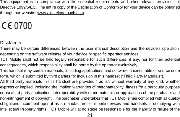 21 This equipment is in compliance with the essential requirements and other relevant provisions of Directive 1999/5/EC. The entire copy of the Declaration of Conformity for your device can be obtained through our website: www.alcatelonetouch.com.   Disclaimer There may be certain differences between the user manual description and the device’s operation, depending on the software release of your device or specific operator services. TCT Mobile shall not be held legally responsible for such differences, if any, nor for their potential consequences, which responsibility shall be borne by the operator exclusively. This handset may contain materials, including applications and software in executable or source code form, which is submitted by third parties for inclusion in this handset (“Third Party Materials”). All third party materials in this handset are provided “ as is”, without warranty of any kind, whether express or implied, including the implied warranties of merchantability, fitness for a particular purpose or use/third party application, interoperability with other materials or applications of the purchaser and non-infringement of copyright. The purchaser undertakes that TCT Mobile has complied with all quality obligations incumbent upon it as a manufacturer of mobile devices and handsets in complying with Intellectual Property rights. TCT Mobile will at no stage be responsible for the inability or failure of the 