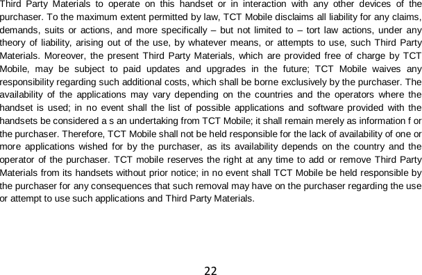 22 Third Party Materials to operate on this handset or in interaction with any other devices of the purchaser. To the maximum extent permitted by law, TCT Mobile disclaims all liability for any claims, demands, suits or actions, and more specifically – but not limited to – tort law actions, under any theory of liability, arising out of the use, by whatever means, or attempts to use, such Third Party Materials. Moreover, the present Third Party Materials, which are provided free of charge by TCT Mobile, may be subject to paid updates and upgrades in the future; TCT Mobile waives any responsibility regarding such additional costs, which shall be borne exclusively by the purchaser. The availability of the applications may vary depending on the countries and the operators where the handset is used; in no event shall the list of possible applications and software provided with the handsets be considered a s an undertaking from TCT Mobile; it shall remain merely as information f or the purchaser. Therefore, TCT Mobile shall not be held responsible for the lack of availability of one or more applications wished for by the purchaser, as its availability depends on the country and the operator of the purchaser. TCT mobile reserves the right at any time to add or remove Third Party Materials from its handsets without prior notice; in no event shall TCT Mobile be held responsible by the purchaser for any consequences that such removal may have on the purchaser regarding the use or attempt to use such applications and Third Party Materials. 