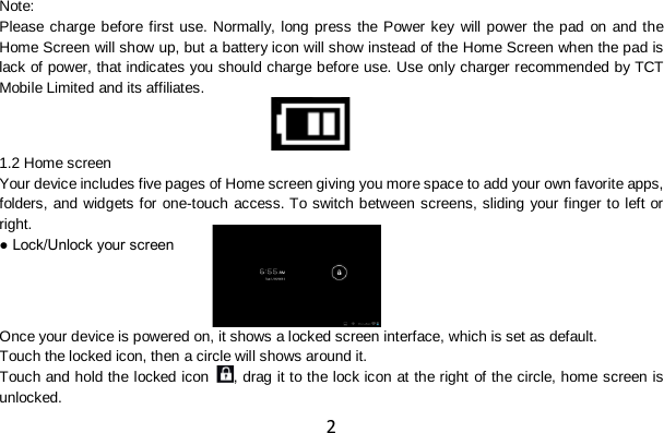 2 Note: Please charge before first use. Normally, long press the Power key will power the pad on and the Home Screen will show up, but a battery icon will show instead of the Home Screen when the pad is lack of power, that indicates you should charge before use. Use only charger recommended by TCT Mobile Limited and its affiliates.   1.2 Home screen Your device includes five pages of Home screen giving you more space to add your own favorite apps, folders, and widgets for one-touch access. To switch between screens, sliding your finger to left or right. ● Lock/Unlock your screen   Once your device is powered on, it shows a locked screen interface, which is set as default. Touch the locked icon, then a circle will shows around it. Touch and hold the locked icon  , drag it to the lock icon at the right of the circle, home screen is unlocked.  