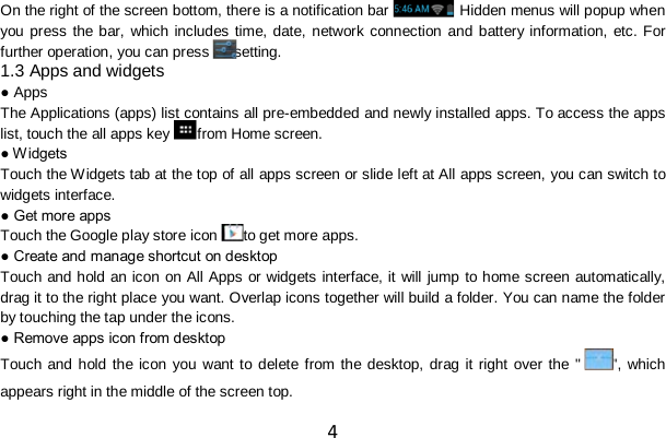 4 On the right of the screen bottom, there is a notification bar . Hidden menus will popup when you press the bar, which includes time, date, network connection and battery information, etc. For further operation, you can press setting. 1.3 Apps and widgets ● Apps The Applications (apps) list contains all pre-embedded and newly installed apps. To access the apps list, touch the all apps key from Home screen. ● W idgets Touch the W idgets tab at the top of all apps screen or slide left at All apps screen, you can switch to widgets interface. ● Get more apps Touch the Google play store icon to get more apps. ● Create and manage shortcut on desktop Touch and hold an icon on All Apps or widgets interface, it will jump to home screen automatically, drag it to the right place you want. Overlap icons together will build a folder. You can name the folder by touching the tap under the icons. ● Remove apps icon from desktop Touch and hold the icon you want to delete from the desktop, drag it right over the &quot; &quot;, which appears right in the middle of the screen top. 