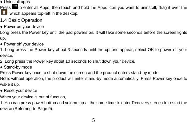 5 ● Uninstall apps Press to enter all Apps, then touch and hold the Apps icon you want to uninstall, drag it over the, which appears top-left in the desktop. 1.4 Basic Operation ● Power on your device Long press the Power key until the pad powers on. It will take some seconds before the screen lights up. ● Power off your device 1. Long press the Power key about 3 seconds until the options appear, select OK to power off your device. 2. Long press the Power key about 10 seconds to shut down your device. ● Stand-by mode Press Power key once to shut down the screen and the product enters stand-by mode. Note: without operation, the product will enter stand-by mode automatically. Press Power key once to wake it up. ● Reset your device When your device is out of function, 1. You can press power button and volume up at the same time to enter Recovery screen to restart the device (Referring to Page 9). 