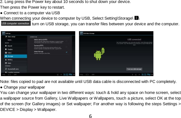 6 2. Long press the Power key about 10 seconds to shut down your device. Then press the Power key to restart. ● Connect to a computer via USB When connecting your device to computer by USB, Select Setting\Storage\ \ , turn on USB storage, you can transfer files between your device and the computer.        Note: files copied to pad are not available until USB data cable is disconnected with PC completely. ● Change your wallpaper You can change your wallpaper in two different ways: touch &amp; hold any space on home screen, select a wallpaper source from Gallery, Live Wallpapers or Wallpapers, touch a picture, select OK at the top of the screen (for Gallery images) or Set wallpaper; For another way is following the steps Settings &gt; DEVICE &gt; Display &gt; Wallpaper. 