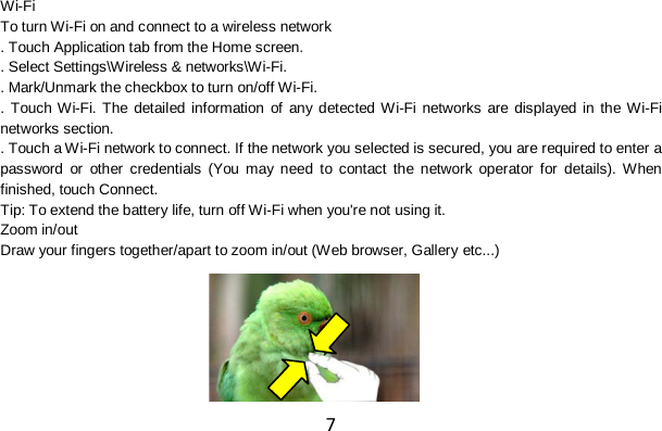 7 Wi-Fi To turn Wi-Fi on and connect to a wireless network . Touch Application tab from the Home screen. . Select Settings\Wireless &amp; networks\Wi-Fi. . Mark/Unmark the checkbox to turn on/off Wi-Fi. . Touch Wi-Fi. The detailed information of any detected Wi-Fi networks are displayed in the Wi-Fi networks section. . Touch a Wi-Fi network to connect. If the network you selected is secured, you are required to enter a password or other credentials (You may need to contact the network operator for details). When finished, touch Connect. Tip: To extend the battery life, turn off Wi-Fi when you&apos;re not using it. Zoom in/out Draw your fingers together/apart to zoom in/out (Web browser, Gallery etc...)     