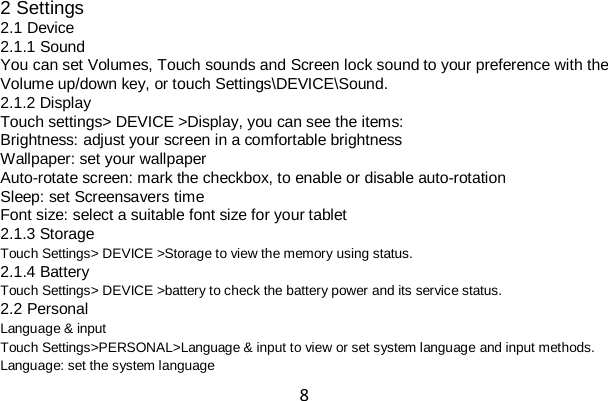 8 2 Settings 2.1 Device 2.1.1 Sound You can set Volumes, Touch sounds and Screen lock sound to your preference with the Volume up/down key, or touch Settings\DEVICE\Sound. 2.1.2 Display Touch settings&gt; DEVICE &gt;Display, you can see the items: Brightness: adjust your screen in a comfortable brightness Wallpaper: set your wallpaper Auto-rotate screen: mark the checkbox, to enable or disable auto-rotation Sleep: set Screensavers time Font size: select a suitable font size for your tablet 2.1.3 Storage Touch Settings&gt; DEVICE &gt;Storage to view the memory using status. 2.1.4 Battery Touch Settings&gt; DEVICE &gt;battery to check the battery power and its service status. 2.2 Personal Language &amp; input Touch Settings&gt;PERSONAL&gt;Language &amp; input to view or set system language and input methods. Language: set the system language 