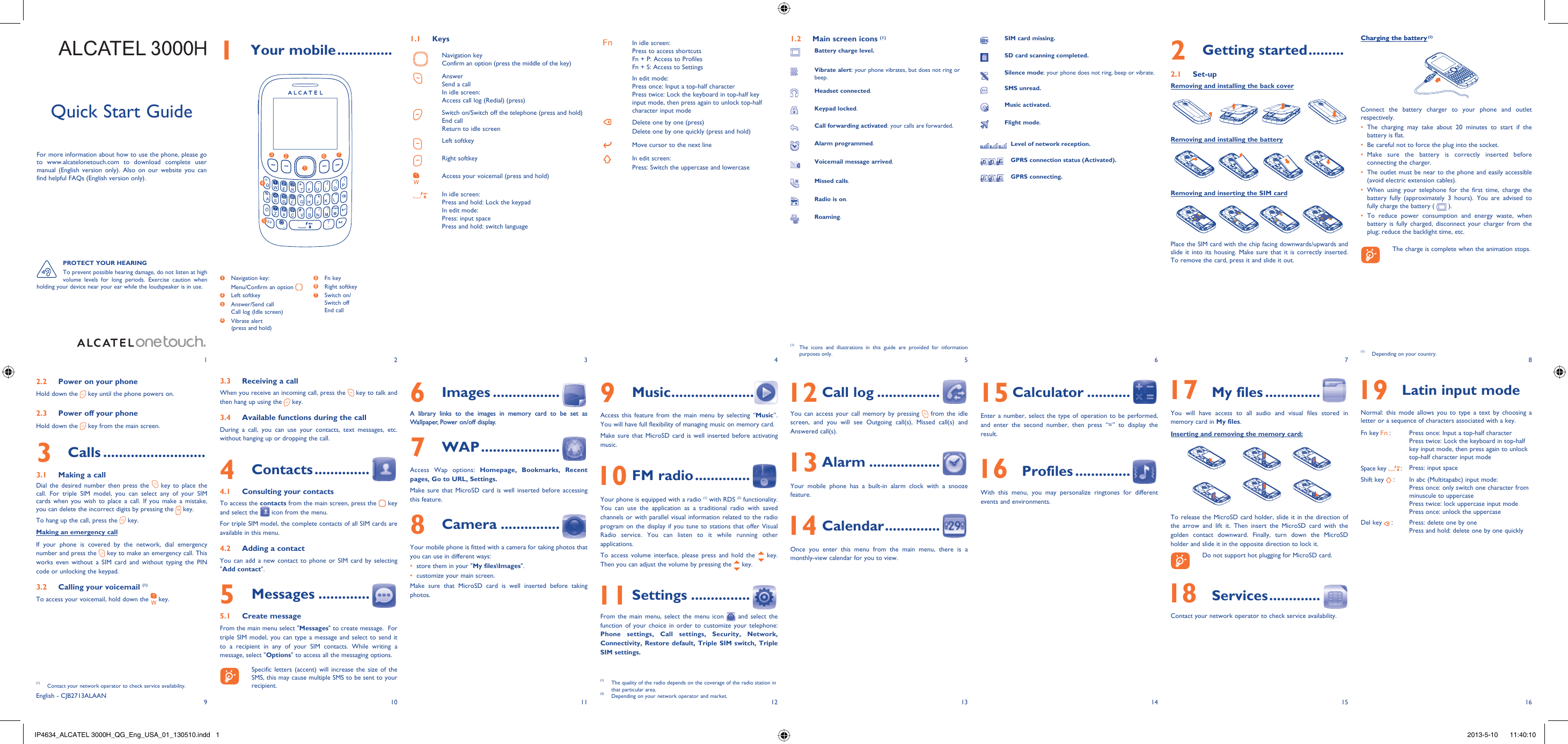 192103114125136147158161 Your mobile ..............1.1 KeysNavigation keyConfirm an option (press the middle of the key)AnswerSend a callIn idle screen:Access call log (Redial) (press)Switch on/Switch off the telephone (press and hold)End callReturn to idle screen Left softkeyRight softkeyAccess your voicemail (press and hold)In idle screen:Press and hold: Lock the keypadIn edit mode:Press: input spacePress and hold: switch languageIn idle screen:Press to access shortcutsFn + P: Access to ProfilesFn + S: Access to SettingsIn edit mode:Press once: Input a top-half characterPress twice: Lock the keyboard in top-half key input mode, then press again to unlock top-half character input modeDelete one by one (press)Delete one by one quickly (press and hold)Move cursor to the next lineIn edit screen:Press: Switch the uppercase and lowercase2 Getting started .........2.1 Set-upRemoving and installing the back coverRemoving and installing the batteryRemoving and inserting the SIM cardPlace the SIM card with the chip facing downwards/upwards and slide it into its housing. Make sure that it is correctly inserted. To remove the card, press it and slide it out.Charging the battery (1)Connect the battery charger to your phone and outlet respectively.The charging may take about 20 minutes to start if the • battery is flat.Be careful not to force the plug into the socket.• Make sure the battery is correctly inserted before • connecting the charger.The outlet must be near to the phone and easily accessible • (avoid electric extension cables).When using your telephone for the first time, charge the • battery fully (approximately 3 hours). You are advised to fully charge the battery (   ).To reduce power consumption and energy waste, when • battery is fully charged, disconnect your charger from the plug; reduce the backlight time, etc.    The charge is complete when the animation stops.9 Music .....................Access this feature from the main menu by selecting “Music”. You will have full flexibility of managing music on memory card.Make sure that MicroSD card is well inserted before activating music. 10 FM radio ..............Your phone is equipped with a radio (1) with RDS (2) functionality. You can use the application as a traditional radio with saved channels or with parallel visual information related to the radio program on the display if you tune to stations that offer Visual Radio service. You can listen to it while running other applications.To access volume interface, please press and hold the   key. Then you can adjust the volume by pressing the   key. 11 Settings ...............From the main menu, select the menu icon   and select the function of your choice in order to customize your telephone: Phone settings, Call settings, Security, Network, Connectivity, Restore default, Triple SIM switch, Triple SIM settings. PROTECT YOUR HEARINGTo prevent possible hearing damage, do not listen at high volume levels for long periods. Exercise caution when holding your device near your ear while the loudspeaker is in use.(1)  The icons and illustrations in this guide are provided for information purposes only.English - CJB2713ALAAN6 Images .................A library links to the images in memory card to be set as Wallpaper, Power on/off display.7 WAP ....................Access Wap options: Homepage, Bookmarks, Recent pages, Go to URL, Settings.Make sure that MicroSD card is well inserted before accessing this feature.8 Camera ...............Your mobile phone is fitted with a camera for taking photos that you can use in different ways:store them in your &quot;•  My files\Images&quot;.customize your main screen.• Make sure that MicroSD card is well inserted before taking photos.3.3  Receiving a callWhen you receive an incoming call, press the   key to talk and then hang up using the   key. 3.4  Available functions during the callDuring a call, you can use your contacts, text messages, etc. without hanging up or dropping the call.4 Contacts ..............4.1  Consulting your contactsTo access the contacts from the main screen, press the   key and select the   icon from the menu. For triple SIM model, the complete contacts of all SIM cards are available in this menu.4.2  Adding a contactYou can add a new contact to phone or SIM card by selecting &quot;Add contact&quot;.5 Messages .............5.1 Create messageFrom the main menu select &quot;Messages&quot; to create message.  For triple SIM model, you can type a message and select to send it to a recipient in any of your SIM contacts. While writing a message, select &quot;Options&quot; to access all the messaging options.     Specific letters (accent) will increase the size of the SMS, this may cause multiple SMS to be sent to your recipient.1.2  Main screen icons (1)Battery charge level.Vibrate alert: your phone vibrates, but does not ring or beep.Headset connected.Keypad locked.Call forwarding activated: your calls are forwarded. Alarm programmed.Voicemail message arrived.Missed calls.  Radio is on.Roaming. 12 Call log ................You can access your call memory by pressing   from the idle screen, and you will see Outgoing call(s), Missed call(s) and Answered call(s). 13 Alarm ..................Your mobile phone has a built-in alarm clock with a snooze feature. 14 Calendar ..............Once you enter this menu from the main menu, there is a monthly-view calendar for you to view. 15 Calculator ...........Enter a number, select the type of operation to be performed, and enter the second number, then press “=” to display the result. 16 Profiles ..............With this menu, you may personalize ringtones for different events and environments. 17 My files ..............You will have access to all audio and visual files stored in memory card in My files. Inserting and removing the memory card:To release the MicroSD card holder, slide it in the direction of the arrow and lift it. Then insert the MicroSD card with the golden contact downward. Finally, turn down the MicroSD holder and slide it in the opposite direction to lock it.    Do not support hot plugging for MicroSD card. 18 Services .............Contact your network operator to check service availability. 19 Latin input modeNormal: this mode allows you to type a text by choosing a letter or a sequence of characters associated with a key.Fn key   : Press once: Input a top-half characterPress twice: Lock the keyboard in top-half key input mode, then press again to unlock top-half character input modeSpace key        :Press: input spaceShift key   : In abc (Multitapabc) input mode:Press once: only switch one character from minuscule to uppercasePress twice: lock uppercase input modePress once: unlock the uppercaseDel key   : Press: delete one by onePress and hold: delete one by one quickly(1)  The quality of the radio depends on the coverage of the radio station in that particular area.(2)  Depending on your network operator and market.(1)  Contact your network operator to check service availability.SIM card missing.SD card scanning completed.Silence mode: your phone does not ring, beep or vibrate.SMS unread.Music activated.Flight mode.    Level of network reception.    GPRS connection status (Activated).    GPRS connecting.1273 6541  Navigation key:Menu/Confirm an option   2 Left softkey3  Answer/Send callCall log (Idle screen)4  Vibrate alert(press and hold)5 Fn key6 Right softkey7  Switch on/Switch offEnd call2.2  Power on your phoneHold down the   key until the phone powers on.2.3  Power off your phoneHold down the   key from the main screen.3 Calls ..........................3.1  Making a callDial the desired number then press the   key to place the call. For triple SIM model, you can select any of your SIM cards when you wish to place a call. If you make a mistake, you can delete the incorrect digits by pressing the   key.To hang up the call, press the   key.Making an emergency callIf your phone is covered by the network, dial emergency number and press the   key to make an emergency call. This works even without a SIM card and without typing the PIN code or unlocking the keypad. 3.2  Calling your voicemail (1)To access your voicemail, hold down the   key.(1)  Depending on your country.ALCATEL 3000HQuick Start GuideFor more information about how to use the phone, please go to www.alcatelonetouch.com to download complete user manual (English version only). Also on our website you can find helpful FAQs (English version only).IP4634_ALCATEL 3000H_QG_Eng_USA_01_130510.indd   1IP4634_ALCATEL 3000H_QG_Eng_USA_01_130510.indd   1 2013-5-10    11:40:102013-5-10    11:40:10