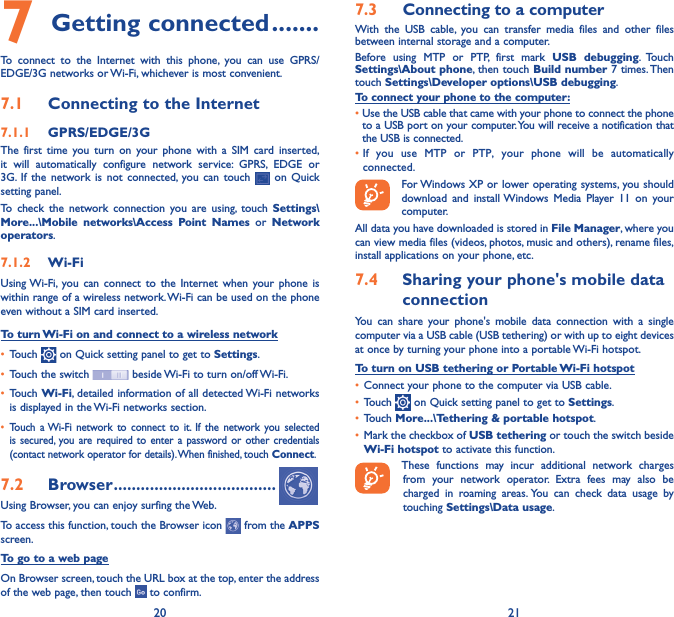 20 217 Getting connected �������To connect to the Internet with this phone, you can use GPRS/EDGE/3G networks or Wi-Fi, whichever is most convenient.7�1  Connecting to the Internet7�1�1  GPRS/EDGE/3GThe first time you turn on your phone with a SIM card inserted, it will automatically configure network service: GPRS, EDGE or 3G. If the network is not connected, you can touch   on Quick setting panel.To check the network connection you are using, touch Settings\More���\Mobile networks\Access Point Names or Network operators.7�1�2  Wi-FiUsing Wi-Fi, you can connect to the Internet when your phone is within range of a wireless network. Wi-Fi can be used on the phone even without a SIM card inserted.To turn Wi-Fi on and connect to a wireless network• Touch   on Quick setting panel to get to Settings.• Touch the switch   beside Wi-Fi to turn on/off Wi-Fi.• Touch Wi-Fi, detailed information of all detected Wi-Fi networks is displayed in the Wi-Fi networks section.• Touch a Wi-Fi network to connect to it. If the network you selected is secured, you are required to enter a password or other credentials (contact network operator for details). When finished, touch Connect.7�2  Browser ������������������������������������Using Browser, you can enjoy surfing the Web.To access this function, touch the Browser icon   from the APPS screen.To go to a web pageOn Browser screen, touch the URL box at the top, enter the address of the web page, then touch   to confirm. 7�3  Connecting to a computerWith the USB cable, you can transfer media files and other files between internal storage and a computer. Before using MTP or PTP, first mark USB debugging. Touch Settings\About phone, then touch Build number 7 times. Then touch Settings\Developer options\USB debugging. To connect your phone to the computer:•Use the USB cable that came with your phone to connect the phone to a USB port on your computer. You will receive a notification that the USB is connected.• If you use MTP or PTP, your phone will be automatically connected. For Windows XP or lower operating systems, you should download and install Windows Media Player 11 on your computer.All data you have downloaded is stored in File Manager, where you can view media files (videos, photos, music and others), rename files, install applications on your phone, etc.7�4  Sharing your phone&apos;s mobile data connectionYou can share your phone&apos;s mobile data connection with a single computer via a USB cable (USB tethering) or with up to eight devices at once by turning your phone into a portable Wi-Fi hotspot.To turn on USB tethering or Portable Wi-Fi hotspot• Connect your phone to the computer via USB cable.• Touch   on Quick setting panel to get to Settings.• Touch More���\Tethering &amp; portable hotspot.• Mark the checkbox of USB tethering or touch the switch beside Wi-Fi hotspot to activate this function. These functions may incur additional network charges from your network operator. Extra fees may also be charged in roaming areas. You can check data usage by touching Settings\Data usage.