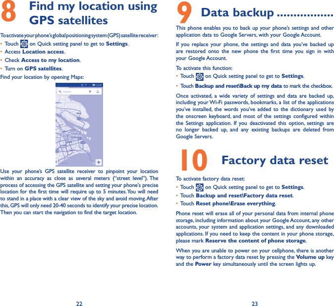 22 238   Find my location using GPS satellitesTo activate your phone’s global positioning system (GPS) satellite receiver:• Touch   on Quick setting panel to get to Settings.• Access Location access.• Check Access to my location.• Turn on GPS satellites.Find your location by opening Maps:Use your phone’s GPS satellite receiver to pinpoint your location within an accuracy as close as several meters (“street level”). The process of accessing the GPS satellite and setting your phone&apos;s precise location for the first time will require up to 5 minutes. You will need to stand in a place with a clear view of the sky and avoid moving. After this, GPS will only need 20-40 seconds to identify your precise location. Then you can start the navigation to find the target location.9 Data backup �����������������This phone enables you to back up your phone’s settings and other application data to Google Servers, with your Google Account. If you replace your phone, the settings and data you’ve backed up are restored onto the new phone the first time you sign in with your Google Account. To activate this function:• Touch   on Quick setting panel to get to Settings.• Touch Backup and reset\Back up my data to mark the checkbox.Once activated, a wide variety of settings and data are backed up, including your Wi-Fi passwords, bookmarks, a list of the applications you’ve installed, the words you’ve added to the dictionary used by the onscreen keyboard, and most of the settings configured within the Settings application. If you deactivated this option, settings are no longer backed up, and any existing backups are deleted from Google Servers.10  Factory data reset  To activate factory data reset:• Touch   on Quick setting panel to get to Settings.• Touch Backup and reset\Factory data reset.• Touch Reset phone\Erase everything.Phone reset will erase all of your personal data from internal phone storage, including information about your Google Account, any other accounts, your system and application settings, and any downloaded applications. If you need to keep the content in your phone storage, please mark Reserve the content of phone storage.When you are unable to power on your cellphone, there is another way to perform a factory data reset by pressing the Volume up key and the Power key simultaneously until the screen lights up.