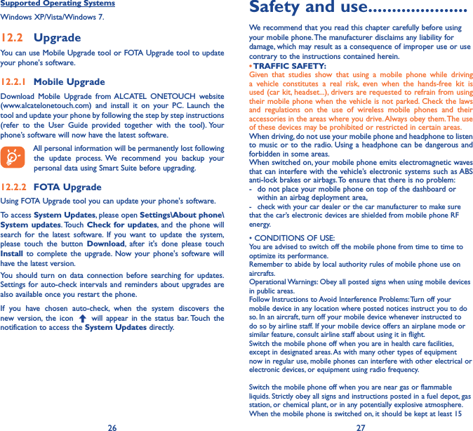 26 27Supported Operating SystemsWindows XP/Vista/Windows 7.12�2  UpgradeYou can use Mobile Upgrade tool or FOTA Upgrade tool to update your phone&apos;s software.12�2�1  Mobile UpgradeDownload Mobile Upgrade from ALCATEL ONETOUCH website (www.alcatelonetouch.com) and install it on your PC. Launch the tool and update your phone by following the step by step instructions (refer to the User Guide provided together with the tool). Your phone’s software will now have the latest software. All personal information will be permanently lost following the update process. We recommend you backup your personal data using Smart Suite before upgrading.12�2�2  FOTA UpgradeUsing FOTA Upgrade tool you can update your phone&apos;s software.To access System Updates, please open Settings\About phone\System updates. Touch  Check for updates, and the phone will search for the latest software. If you want to update the system, please touch the button Download, after it&apos;s done please touch Install to complete the upgrade. Now your phone&apos;s software will have the latest version.You should turn on data connection before searching for updates. Settings for auto-check intervals and reminders about upgrades are also available once you restart the phone.If you have chosen auto-check, when the system discovers the new version, the icon   will appear in the status bar. Touch the notification to access the System Updates directly.Safety and use ���������������������We recommend that you read this chapter carefully before using your mobile phone. The manufacturer disclaims any liability for damage, which may result as a consequence of improper use or use contrary to the instructions contained herein.• TRAFFIC  SAFETY:Given that studies show that using a mobile phone while driving a vehicle constitutes a real risk, even when the hands-free kit is used (car kit, headset...), drivers are requested to refrain from using their mobile phone when the vehicle is not parked. Check the laws and regulations on the use of wireless mobile phones and their accessories in the areas where you drive. Always obey them. The use of these devices may be prohibited or restricted in certain areas.When driving, do not use your mobile phone and headphone to listen to music or to the radio. Using a headphone can be dangerous and forbidden in some areas.When switched on, your mobile phone emits electromagnetic waves that can interfere with the vehicle’s electronic systems such as ABS anti-lock brakes or airbags. To ensure that there is no problem:-   do not place your mobile phone on top of the dashboard or within an airbag deployment area,-  check with your car dealer or the car manufacturer to make sure that the car’s electronic devices are shielded from mobile phone RF energy.•CONDITIONSOFUSE:You are advised to switch off the mobile phone from time to time to optimize its performance.Remember to abide by local authority rules of mobile phone use on aircrafts.Operational Warnings: Obey all posted signs when using mobile devices in public areas. Follow Instructions to Avoid Interference Problems: Turn off your mobile device in any location where posted notices instruct you to do so. In an aircraft, turn off your mobile device whenever instructed to do so by airline staff. If your mobile device offers an airplane mode or similar feature, consult airline staff about using it in flight.Switch the mobile phone off when you are in health care facilities, except in designated areas. As with many other types of equipment now in regular use, mobile phones can interfere with other electrical or electronic devices, or equipment using radio frequency.Switch the mobile phone off when you are near gas or flammable liquids. Strictly obey all signs and instructions posted in a fuel depot, gas station, or chemical plant, or in any potentially explosive atmosphere.When the mobile phone is switched on, it should be kept at least 15 