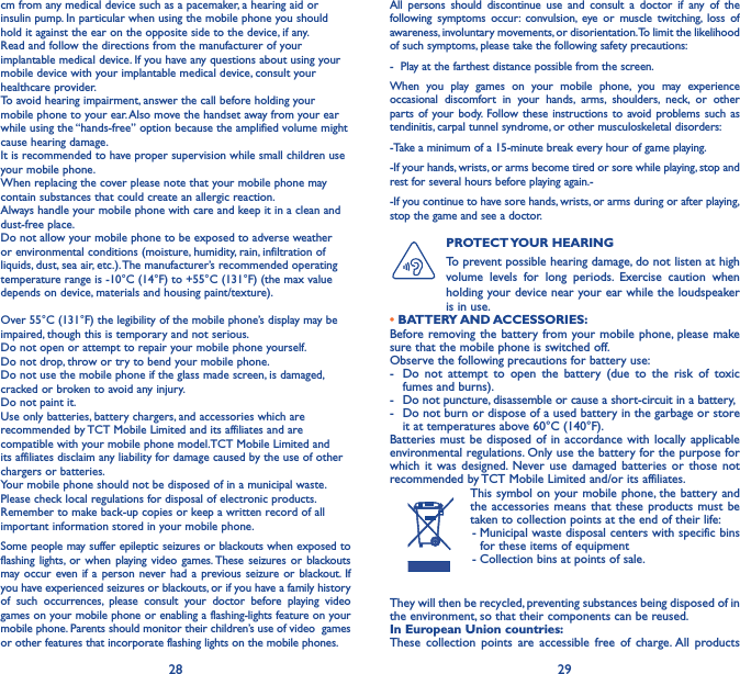 28 29cm from any medical device such as a pacemaker, a hearing aid or insulin pump. In particular when using the mobile phone you should hold it against the ear on the opposite side to the device, if any. Read and follow the directions from the manufacturer of your implantable medical device. If you have any questions about using your mobile device with your implantable medical device, consult your healthcare provider.To avoid hearing impairment, answer the call before holding your mobile phone to your ear. Also move the handset away from your ear while using the “hands-free” option because the amplified volume might cause hearing damage.It is recommended to have proper supervision while small children use your mobile phone.When replacing the cover please note that your mobile phone may contain substances that could create an allergic reaction.Always handle your mobile phone with care and keep it in a clean and dust-free place.Do not allow your mobile phone to be exposed to adverse weather or environmental conditions (moisture, humidity, rain, infiltration of liquids, dust, sea air, etc.). The manufacturer’s recommended operating temperature range is -10°C (14°F) to +55°C (131°F) (the max value depends on device, materials and housing paint/texture).Over 55°C (131°F) the legibility of the mobile phone’s display may be impaired, though this is temporary and not serious. Do not open or attempt to repair your mobile phone yourself.Do not drop, throw or try to bend your mobile phone.Do not use the mobile phone if the glass made screen, is damaged, cracked or broken to avoid any injury.Do not paint it.Use only batteries, battery chargers, and accessories which are recommended by TCT Mobile Limited and its affiliates and are compatible with your mobile phone model.TCT Mobile Limited and its affiliates disclaim any liability for damage caused by the use of other chargers or batteries.Your mobile phone should not be disposed of in a municipal waste. Please check local regulations for disposal of electronic products.Remember to make back-up copies or keep a written record of all important information stored in your mobile phone.Some people may suffer epileptic seizures or blackouts when exposed to flashing lights, or when playing video games. These seizures or blackouts may occur even if a person never had a previous seizure or blackout. If you have experienced seizures or blackouts, or if you have a family history of such occurrences, please consult your doctor before playing video games on your mobile phone or enabling a flashing-lights feature on your mobile phone. Parents should monitor their children’s use of video  games or other features that incorporate flashing lights on the mobile phones.All persons should discontinue use and consult a doctor if any of the following symptoms occur: convulsion, eye or muscle twitching, loss of awareness, involuntary movements, or disorientation. To limit the likelihood of such symptoms, please take the following safety precautions:-  Play at the farthest distance possible from the screen.When you play games on your mobile phone, you may experience occasional discomfort in your hands, arms, shoulders, neck, or other parts of your body. Follow these instructions to avoid problems such as tendinitis, carpal tunnel syndrome, or other musculoskeletal disorders:-Take a minimum of a 15-minute break every hour of game playing.-If your hands, wrists, or arms become tired or sore while playing, stop and rest for several hours before playing again.--If you continue to have sore hands, wrists, or arms during or after playing, stop the game and see a doctor.PROTECT YOUR  HEARING To prevent possible hearing damage, do not listen at high volume levels for long periods. Exercise caution when holding your device near your ear while the loudspeaker is in use.• BATTERY AND ACCESSORIES:Before removing the battery from your mobile phone, please make sure that the mobile phone is switched off. Observe the following precautions for battery use: -  Do not attempt to open the battery (due to the risk of toxic fumes and burns). -  Do not puncture, disassemble or cause a short-circuit in a battery, -  Do not burn or dispose of a used battery in the garbage or store it at temperatures above 60°C (140°F). Batteries must be disposed of in accordance with locally applicable environmental regulations. Only use the battery for the purpose for which it was designed. Never use damaged batteries or those not recommended by TCT Mobile Limited and/or its affiliates.This symbol on your mobile phone, the battery and the accessories means that these products must be taken to collection points at the end of their life: -  Municipal waste disposal centers with specific bins for these items of equipment - Collection bins at points of sale.They will then be recycled, preventing substances being disposed of in the environment, so that their components can be reused.In European Union countries:These collection points are accessible free of charge. All products 