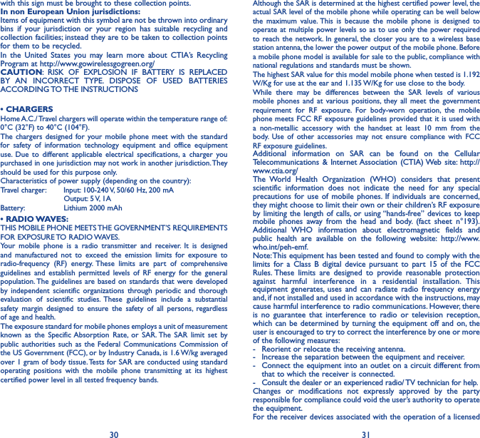 30 31with this sign must be brought to these collection points.In non European Union jurisdictions:Items of equipment with this symbol are not be thrown into ordinary bins if your jurisdiction or your region has suitable recycling and collection facilities; instead they are to be taken to collection points for them to be recycled.In the United States you may learn more about CTIA’s Recycling Program at http://www.gowirelessgogreen.org/CAUTION: RISK OF EXPLOSION IF BATTERY IS REPLACED BY AN INCORRECT TYPE. DISPOSE OF USED BATTERIES ACCORDING TO THE  INSTRUCTIONS• CHARGERSHome A.C./ Travel chargers will operate within the temperature range of: 0°C (32°F) to 40°C (104°F).The chargers designed for your mobile phone meet with the standard for safety of information technology equipment and office equipment use. Due to different applicable electrical specifications, a charger you purchased in one jurisdiction may not work in another jurisdiction. They should be used for this purpose only.Characteristics of power supply (depending on the country):Travel charger:  Input: 100-240 V, 50/60 Hz, 200 mA           Output: 5 V, 1A Battery:           Lithium 2000 mAh• RADIO WAVES:THIS MOBILE PHONE MEETS THE GOVERNMENT’S REQUIREMENTS FOR  EXPOSURE TO  RADIO WAVES.Your mobile phone is a radio transmitter and receiver. It is designed and manufactured not to exceed the emission limits for exposure to radio-frequency (RF) energy. These limits are part of comprehensive guidelines and establish permitted levels of RF energy for the general population. The guidelines are based on standards that were developed by independent scientific organizations through periodic and thorough evaluation of scientific studies. These guidelines include a substantial safety margin designed to ensure the safety of all persons, regardless of age and health.The exposure standard for mobile phones employs a unit of measurement known as the Specific Absorption Rate, or SAR. The SAR limit set by public authorities such as the Federal Communications Commission of the US Government (FCC), or by Industry Canada, is 1.6 W/kg averaged over 1 gram of body tissue. Tests for SAR are conducted using standard operating positions with the mobile phone transmitting at its highest certified power level in all tested frequency bands.Although the SAR is determined at the highest certified power level, the actual SAR level of the mobile phone while operating can be well below the maximum value. This is because the mobile phone is designed to operate at multiple power levels so as to use only the power required to reach the network. In general, the closer you are to a wireless base station antenna, the lower the power output of the mobile phone. Before a mobile phone model is available for sale to the public, compliance with national regulations and standards must be shown.The highest SAR value for this model mobile phone when tested is 1.192 W/Kg for use at the ear and 1.135 W/Kg for use close to the body. While there may be differences between the SAR levels of various mobile phones and at various positions, they all meet the government requirement for RF exposure. For body-worn operation, the mobile phone meets FCC RF exposure guidelines provided that it is used with a non-metallic accessory with the handset at least 10 mm from the body. Use of other accessories may not ensure compliance with FCC RF exposure guidelines.Additional information on SAR can be found on the Cellular Telecommunications &amp; Internet Association (CTIA) Web site: http://www.ctia.org/The World Health Organization (WHO) considers that present scientific information does not indicate the need for any special precautions for use of mobile phones. If individuals are concerned, they might choose to limit their own or their children’s RF exposure by limiting the length of calls, or using “hands-free” devices to keep mobile phones away from the head and body. (fact sheet n°193). Additional WHO information about electromagnetic fields and public health are available on the following website: http://www.who.int/peh-emf. Note: This equipment has been tested and found to comply with the limits for a Class B digital device pursuant to part 15 of the FCC Rules. These limits are designed to provide reasonable protection against harmful interference in a residential installation. This equipment generates, uses and can radiate radio frequency energy and, if not installed and used in accordance with the instructions, may cause harmful interference to radio communications. However, there is no guarantee that interference to radio or television reception, which can be determined by turning the equipment off and on, the user is encouraged to try to correct the interference by one or more of the following measures:-  Reorient or relocate the receiving antenna.-  Increase the separation between the equipment and receiver.-  Connect the equipment into an outlet on a circuit different from that to which the receiver is connected.-  Consult the dealer or an experienced radio/ TV technician for help.Changes or modifications not expressly approved by the party responsible for compliance could void the user’s authority to operate the equipment.For the receiver devices associated with the operation of a licensed 