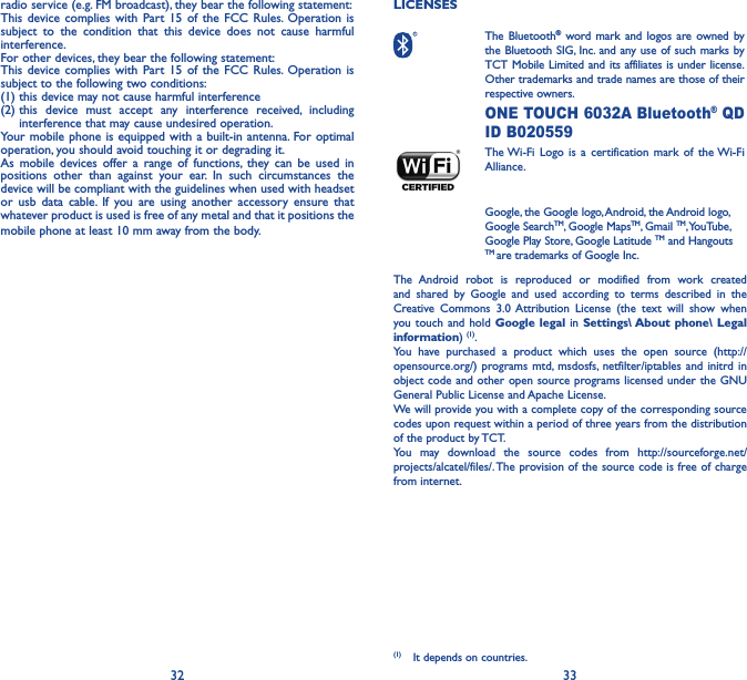 32 33radio service (e.g. FM broadcast), they bear the following statement:This device complies with Part 15 of the FCC Rules. Operation is subject to the condition that this device does not cause harmful interference.For other devices, they bear the following statement:This device complies with Part 15 of the FCC Rules. Operation is subject to the following two conditions:(1) this device may not cause harmful interference(2)  this device must accept any interference received, including interference that may cause undesired operation.Your mobile phone is equipped with a built-in antenna. For optimal operation, you should avoid touching it or degrading it.As mobile devices offer a range of functions, they can be used in positions other than against your ear. In such circumstances the device will be compliant with the guidelines when used with headset or usb data cable. If you are using another accessory ensure that whatever product is used is free of any metal and that it positions the mobile phone at least 10 mm away from the body.LICENSES  The  Bluetooth® word mark and logos are owned by the Bluetooth SIG, Inc. and any use of such marks by TCT Mobile Limited and its affiliates is under license. Other trademarks and trade names are those of their respective owners.  ONE TOUCH 6032A Bluetooth® QD ID B020559 The Wi-Fi Logo is a certification mark of the Wi-Fi Alliance.Google, the Google logo, Android, the Android logo, Google SearchTM, Google MapsTM, Gmail TM, YouTube, Google Play Store, Google Latitude TM and Hangouts TM are trademarks of Google Inc.The Android robot is reproduced or modified from work created and shared by Google and used according to terms described in the Creative Commons 3.0 Attribution License (the text will show when you touch and hold Google legal in Settings\ About phone\ Legal information) (1). You have purchased a product which uses the open source (http://opensource.org/) programs mtd, msdosfs, netfilter/iptables and initrd in object code and other open source programs licensed under the GNU General Public License and Apache License. We will provide you with a complete copy of the corresponding source codes upon request within a period of three years from the distribution of the product by TCT. You may download the source codes from http://sourceforge.net/projects/alcatel/files/. The provision of the source code is free of charge from internet. (1)  It depends on countries.