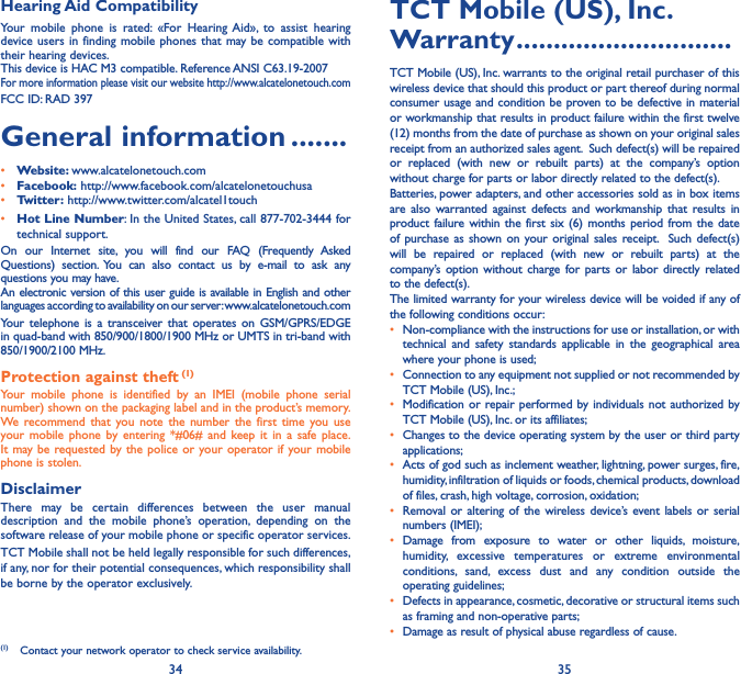 34 35Hearing Aid CompatibilityYour mobile phone is rated: «For Hearing Aid», to assist hearing device users in finding mobile phones that may be compatible with their hearing devices.This device is HAC M3 compatible. Reference ANSI C63.19-2007For more information please visit our website http://www.alcatelonetouch.comFCC ID: RAD 397General information �������• Website: www.alcatelonetouch.com• Facebook: http://www.facebook.com/alcatelonetouchusa• Twitter: http://www.twitter.com/alcatel1touch• Hot Line Number: In the United States, call 877-702-3444 for technical support.On our Internet site, you will find our FAQ (Frequently Asked Questions) section. You can also contact us by e-mail to ask any questions you may have. An electronic version of this user guide is available in English and other languages according to availability on our server: www.alcatelonetouch.comYour telephone is a transceiver that operates on GSM/GPRS/EDGE in quad-band with 850/900/1800/1900 MHz or UMTS in tri-band with 850/1900/2100 MHz.Protection against theft (1)Your mobile phone is identified by an IMEI (mobile phone serial number) shown on the packaging label and in the product’s memory. We recommend that you note the number the first time you use your mobile phone by entering *#06# and keep it in a safe place. It may be requested by the police or your operator if your mobile phone is stolen. DisclaimerThere may be certain differences between the user manual description and the mobile phone’s operation, depending on the software release of your mobile phone or specific operator services.TCT Mobile shall not be held legally responsible for such differences, if any, nor for their potential consequences, which responsibility shall be borne by the operator exclusively.(1)  Contact your network operator to check service availability.TCT Mobile (US), Inc� Warranty �����������������������������TCT Mobile (US), Inc. warrants to the original retail purchaser of this wireless device that should this product or part thereof during normal consumer usage and condition be proven to be defective in material or workmanship that results in product failure within the first twelve (12) months from the date of purchase as shown on your original sales receipt from an authorized sales agent.  Such defect(s) will be repaired or replaced (with new or rebuilt parts) at the company’s option without charge for parts or labor directly related to the defect(s). Batteries, power adapters, and other accessories sold as in box items are also warranted against defects and workmanship that results in product failure within the first six (6) months period from the date of purchase as shown on your original sales receipt.  Such defect(s) will be repaired or replaced (with new or rebuilt parts) at the company’s option without charge for parts or labor directly related to the defect(s). The limited warranty for your wireless device will be voided if any of the following conditions occur:•  Non-compliance with the instructions for use or installation, or with technical and safety standards applicable in the geographical area where your phone is used;•  Connection to any equipment not supplied or not recommended by TCT Mobile (US), Inc.;•  Modification or repair performed by individuals not authorized by TCT Mobile (US), Inc. or its affiliates; •  Changes to the device operating system by the user or third party applications;•  Acts of god such as inclement weather, lightning, power surges, fire, humidity, infiltration of liquids or foods, chemical products, download of files, crash, high voltage, corrosion, oxidation;•  Removal or altering of the wireless device’s event labels or serial numbers (IMEI);• Damage from exposure to water or other liquids, moisture, humidity, excessive temperatures or extreme environmental conditions, sand, excess dust and any condition outside the operating guidelines;•  Defects in appearance, cosmetic, decorative or structural items such as framing and non-operative parts;•  Damage as result of physical abuse regardless of cause.