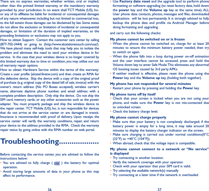 36 37There are no express warranties, whether written, oral or implied, other than this printed limited warranty or the mandatory warranty provided by your jurisdiction. In no event shall TCT Mobile (US), Inc. or any of its affiliates be liable for incidental or consequential damages of any nature whatsoever, including but not limited to commercial loss, to the full extent those damages can be disclaimed by law. Some states do not allow the exclusion or limitation of incidental or consequential damages, or limitation of the duration of implied warranties, so the preceding limitations or exclusions may not apply to you.How to obtain Support:  Contact the customer care center by calling (877-702-3444) or going to (http://www.alcatelonetouch.com/usa/).  We have placed many self-help tools that may help you to isolate the problem and eliminate the need to send your wireless device in for service.  In the case that your wireless device is no longer covered by this limited warranty due to time or condition, you may utilize our out of warranty repair options. How to obtain Hardware Service within the terms of this warranty: Create a user profile (alcatel.finetw.com) and then create an RMA for the defective device.  Ship the device with a copy of the original proof of purchase (e.g. original copy of the dated bill of sale, invoice) with the owner’s return address (No PO Boxes accepted), wireless carrier’s name, alternate daytime phone number, and email address with a complete problem description.  Only ship the device.  Do not ship the SIM card, memory cards, or any other accessories such as the power adapter.  You must properly package and ship the wireless device to the repair center.  TCT Mobile (US), Inc. is not responsible for devices that do not arrive at the service center or are damaged in transit.  Insurance is recommended with proof of delivery. Upon receipt, the service center will verify the warranty conditions, repair, and return your device to the address provided in the RMA.  Check the warranty repair status by going online with the RMA number on web portal.Troubleshooting�������������������Before contacting the service center, you are advised to follow the instructions below:• You are advised to fully charge (   ) the battery for optimal operation.• Avoid storing large amounts of data in your phone as this may affect its performance.• Use Factory date reset and the upgrade tool to perform phone formatting or software upgrading (to reset factory data, hold down the power  key and the Volume up key at the same time). ALL User phone data: contacts, photos, messages and files, downloaded applications  will be lost permanently. It is strongly advised to fully backup the phone data and profile via Android Manager before doing formatting and upgrading. and carry out the following checks:My phone cannot be switched on or is frozen • When the phone cannot be switched on, charge for at least 20 minutes to ensure the minimum battery power needed, then try to switch on again.• When the phone falls into a loop during power on-off animation and the user interface cannot be accessed, press and hold the Volume down key to enter Safe Mode. This eliminates any abnormal OS booting issues caused by 3rd party APKs.• If neither method is effective, please reset the phone using the Power key and the Volume up key, (holding both together).My phone has not responded for several minutes• Restart your phone by pressing and holding the Power key.My phone turns off by itself• Check that your screen is locked when you are not using your phone, and make sure the Power key is not mis-contacted due to unlocked screen.• Check the battery charge level.My phone cannot charge properly• Make sure that your battery is not completely discharged; if the battery power is empty for a long time, it may take around 20 minutes to display the battery charger indicator on the screen.• Make sure charging is carried out under normal conditions(0°C (32°F) to +40°C (104°F)).• When abroad, check that the voltage input is compatible.My phone cannot connect to a network or “No service” is displayed• Try connecting in another location.• Verify the network coverage with your operator.• Check with your operator that your SIM card is valid.• Try selecting the available network(s) manually • Try connecting at a later time if the network is overloaded.
