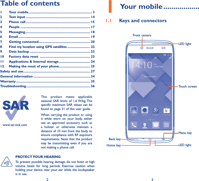 2 3Table of contents1  Your mobile ��������������������������������������������������������������������� 32  Text input ���������������������������������������������������������������������� 143  Phone call ���������������������������������������������������������������������� 154 People ���������������������������������������������������������������������������� 175 Messaging����������������������������������������������������������������������� 186   Email ������������������������������������������������������������������������������ 197  Getting connected �������������������������������������������������������� 208  Find my location using GPS satellites ������������������������� 229  Data backup ������������������������������������������������������������������ 2310  Factory data reset  ������������������������������������������������������� 2311  Applications &amp; Internal storage ���������������������������������� 2412   Making the most of your phone ���������������������������������� 25Safety and use ������������������������������������������������������������������������� 27General information �������������������������������������������������������������� 34Warranty ��������������������������������������������������������������������������������� 35Troubleshooting���������������������������������������������������������������������� 36www.sar-tick.comThis product meets applicable national SAR limits of 1.6 W/kg. The specific maximum SAR values can be found on page 31 of this user guide.When carrying the product or using it while worn on your body, either use an approved accessory such as a holster or otherwise maintain a distance of 10 mm from the body to ensure compliance with RF exposure requirements. Note that the product may be transmitting even if you are not making a phone call.1 Your mobile ������������������1�1  Keys and connectorsFront cameraBack keyHome keyMenu keyTouch screenLED lightLED lightPROTECT YOUR  HEARING To prevent possible hearing damage, do not listen at high volume levels for long periods. Exercise caution when holding your device near your ear while the loudspeaker is in use.