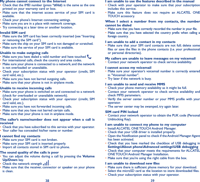 38 39My phone cannot connect to the Internet• Check that the IMEI number (press *#06#) is the same as the one printed on your warranty card or box.• Make sure that the internet access service of your SIM card is available.• Check your phone&apos;s Internet connecting settings.• Make sure you are in a place with network coverage.• Try connecting at a later time or another location.Invalid SIM card• Make sure the SIM card has been correctly inserted (see “Inserting or removing the SIM card”).• Make sure the chip on your SIM card is not damaged or scratched.• Make sure the service of your SIM card is available.Unable to make outgoing calls• Make sure you have dialed a valid number and have touched  .• For international calls, check the country and area codes.• Make sure your phone is connected to a network, and the network is not overloaded or unavailable.• Check your subscription status with your operator (credit, SIM card valid, etc.).• Make sure you have not barred outgoing calls.• Make sure that your phone is not in airplane mode.Unable to receive incoming calls• Make sure your phone is switched on and connected to a network (check for overloaded or unavailable network).• Check your subscription status with your operator (credit, SIM card valid, etc.).• Make sure you have not forwarded incoming calls.• Make sure that you have not barred certain calls.• Make sure that your phone is not in airplane mode.The caller’s name/number does not appear when a call is received• Check that you have subscribed to this service with your operator.• Your caller has concealed his/her name or number.I cannot find my contacts• Make sure your SIM card is not broken.• Make sure your SIM card is inserted properly.• Import all contacts stored in SIM card to phone.The sound quality of the calls is poor• You can adjust the volume during a call by pressing the Volume Up/Down key.• Check the network strength   .• Make sure that the receiver, connector or speaker on your phone is clean.I am unable to use the features described in the manual• Check with your operator to make sure that your subscription includes this service.• Make sure this feature does not require an ALCATEL ONE TOUCH accessory.When I select a number from my contacts, the number cannot be dialed• Make sure that you have correctly recorded the number in your file.• Make sure that you have selected the country prefix when calling a foreign country.I am unable to add a contact in my contacts• Make sure that your SIM card contacts are not full; delete some files or save the files in the phone contacts (i.e. your professional or personal directories).My callers are unable to leave messages on my voicemail• Contact your network operator to check service availability.I cannot access my voicemail• Make sure your operator’s voicemail number is correctly entered in &quot;Voicemail number&quot;.• Try later if the network is busy.I am unable to send and receive MMS• Check your phone memory availability as it might be full.• Contact your network operator to check service availability and check MMS parameters.• Verify the server center number or your MMS profile with your operator.• The server center may be swamped, try again later.SIM card PIN locked• Contact your network operator to obtain the PUK code (Personal Unblocking Key).I am unable to connect my phone to my computer• Install ALCATEL ONE TOUCH Android Manager.• Check that your USB driver is installed properly.• Open the Notification panel to check if the Android Manager Agent has been activated.• Check that you have marked the checkbox of USB debugging in Settings\About phone\Advanced settings\USB debugging• Check that your computer meets the requirements for ALCATEL ONE TOUCH Android Manager Installation.• Make sure that you’re using the right cable from the box.I am unable to download new files• Make sure there is sufficient phone memory for your download.• Select the microSD card as the location to store downloaded files.• Check your subscription status with your operator.