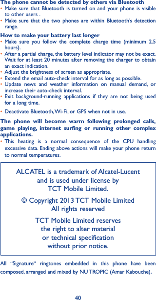 40The phone cannot be detected by others via Bluetooth• Make sure that Bluetooth is turned on and your phone is visible to other users .• Make sure that the two phones are within Bluetooth’s detection range.How to make your battery last longer• Make sure you follow the complete charge time (minimum 2.5 hours).• After a partial charge, the battery level indicator may not be exact. Wait for at least 20 minutes after removing the charger to obtain an exact indication.• Adjust the brightness of screen as appropriate.• Extend the email auto-check interval for as long as possible.• Update news and weather information on manual demand, or increase their auto-check interval.• Exit background-running applications if they are not being used for a long time.• Deactivate Bluetooth, Wi-Fi, or GPS when not in use.The phone will become warm following prolonged calls, game playing, internet surfing or running other complex applications� • This heating is a normal consequence of the CPU handling excessive data. Ending above actions will make your phone return to normal temperatures.ALCATEL is a trademark of Alcatel-Lucent and is used under license by  TCT Mobile Limited.© Copyright 2013 TCT Mobile Limited All rights reservedTCT Mobile Limited reserves  the right to alter material  or technical specification  without prior notice.All  “Signature” ringtones embedded in this phone have been composed, arranged and mixed by NU TROPIC (Amar Kabouche).