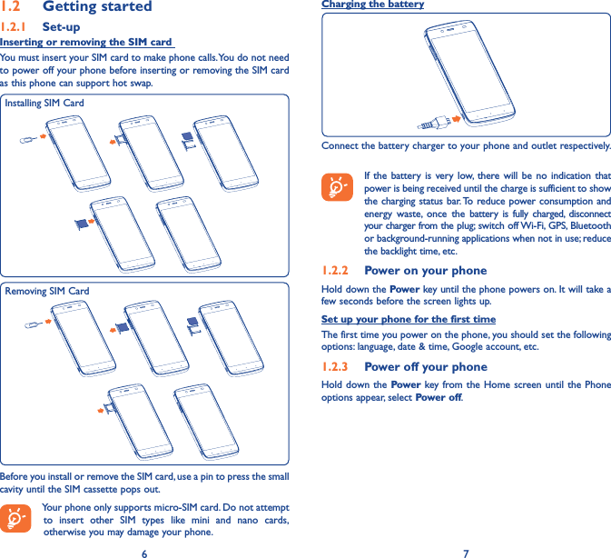 6 71�2  Getting started1�2�1  Set-upInserting or removing the SIM card You must insert your SIM card to make phone calls. You do not need to power off your phone before inserting or removing the SIM card as this phone can support hot swap.Installing SIM CardRemoving SIM CardBefore you install or remove the SIM card, use a pin to press the small cavity until the SIM cassette pops out. Your phone only supports micro-SIM card. Do not attempt to insert other SIM types like mini and nano cards, otherwise you may damage your phone.Charging the batteryConnect the battery charger to your phone and outlet respectively.   If the battery is very low, there will be no indication that power is being received until the charge is sufficient to show the charging status bar. To reduce power consumption and energy waste, once the battery is fully charged, disconnect your charger from the plug; switch off Wi-Fi, GPS, Bluetooth or background-running applications when not in use; reduce the backlight time, etc.1�2�2  Power on your phoneHold down the Power key until the phone powers on. It will take a few seconds before the screen lights up.Set up your phone for the first timeThe first time you power on the phone, you should set the following options: language, date &amp; time, Google account, etc.1�2�3  Power off your phoneHold down the Power key from the Home screen until the Phone options appear, select Power off.