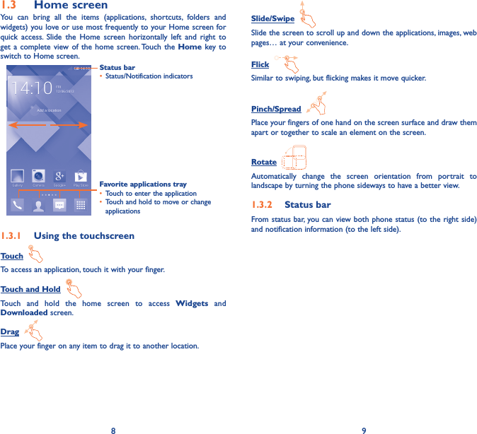 8 91�3  Home screenYou can bring all the items (applications, shortcuts, folders and widgets) you love or use most frequently to your Home screen for quick access. Slide the Home screen horizontally left and right to get a complete view of the home screen. Touch the Home key to switch to Home screen.Status bar• Status/Notification indicators Favorite applications tray• Touch to enter the application• Touch and hold to move or change applications1�3�1  Using the touchscreenTouch  To access an application, touch it with your finger.Touch and Hold  Touch and hold the home screen to access Widgets and Downloaded screen.Drag  Place your finger on any item to drag it to another location.Slide/Swipe  Slide the screen to scroll up and down the applications, images, web pages… at your convenience.Flick  Similar to swiping, but flicking makes it move quicker.Pinch/Spread  Place your fingers of one hand on the screen surface and draw them apart or together to scale an element on the screen.Rotate  Automatically change the screen orientation from portrait to landscape by turning the phone sideways to have a better view.1�3�2  Status barFrom status bar, you can view both phone status (to the right side) and notification information (to the left side). 