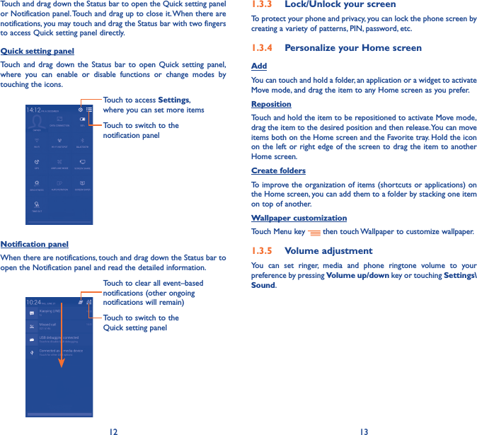 12 13Touch and drag down the Status bar to open the Quick setting panel or Notification panel. Touch and drag up to close it. When there are notifications, you may touch and drag the Status bar with two fingers to access Quick setting panel directly.Quick setting panelTouch and drag down the Status bar to open Quick setting panel, where you can enable or disable functions or change modes by touching the icons.Touch to switch to the notification panelTouch to access Settings, where you can set more itemsNotification panelWhen there are notifications, touch and drag down the Status bar to open the Notification panel and read the detailed information. Touch to switch to the Quick setting panel Touch to clear all event–based notifications (other ongoing notifications will remain)1�3�3  Lock/Unlock your screenTo protect your phone and privacy, you can lock the phone screen by creating a variety of patterns, PIN, password, etc.1�3�4  Personalize your Home screenAddYou can touch and hold a folder, an application or a widget to activate Move mode, and drag the item to any Home screen as you prefer.Reposition Touch and hold the item to be repositioned to activate Move mode, drag the item to the desired position and then release. You can move items both on the Home screen and the Favorite tray. Hold the icon on the left or right edge of the screen to drag the item to another Home screen.Create foldersTo improve the organization of items (shortcuts or applications) on the Home screen, you can add them to a folder by stacking one item on top of another. Wallpaper customizationTouch Menu key   then touch Wallpaper to customize wallpaper.1�3�5  Volume adjustmentYou can set ringer, media and phone ringtone volume to your preference by pressing Volume up/down key or touching Settings\Sound.