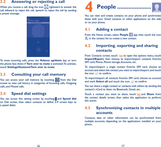 16 173�2  Answering or rejecting a callWhen you receive a call, drag the icon   rightward to answer the call, leftward to reject the call, upward to reject the call by sending a preset message.To mute incoming calls, press the Volume up/down key or turn the phone face down if Turn over to mute is activated. To activate, touch Settings\Gestures\Turn over to mute.3�3  Consulting your call memoryYou can access your call memory by touching   from the Dial screen to view call history in categories of Incoming calls, Outgoing calls, and Missed calls.3�4  Speed dial settingsYou can access this setting screen by touching     and  Speed dial on Dial screen, then select contacts to define 2-9 screen keys as a speed dialer.4 People ���������������������You can view and create contacts on your phone and synchronize these with your Gmail contacts or other applications on the web or on your phone.4�1  Adding a contactFrom the Home screen, select People   app, then touch the icon  in the contact list to create a new contact.4�2  Importing, exporting and sharing contactsFrom Contacts screen, touch     to open the options menu, touch Import/Export, then choose to import/export contacts from/to SIM card, Phone, Phone storage, Accounts, etc.To import/export a single contact from/to SIM card, choose an account and select the contact you want to import/export, and touch the icon   to confirm.To import/export all contacts from/to SIM card, choose an account  and mark Select all and touch the icon   to confirm.You can share a single contact or contacts with others by sending the contact&apos;s vCard to them via Bluetooth, Gmail, etc.Touch a contact you want to share, touch   and  Share from the contact details screen, then select the application to perform this action. 4�3  Synchronizing contacts in multiple accountsContacts, data or other information can be synchronized from multiple accounts, depending on the applications installed on your phone.