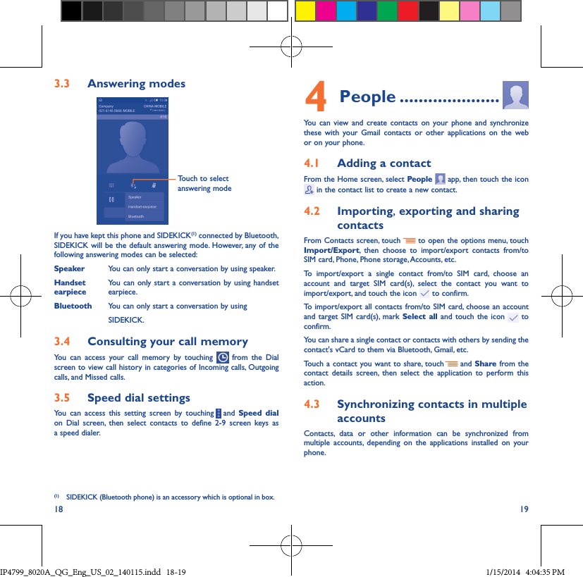 18 193�3  Answering modesTouch to select answering modeIf you have kept this phone and SIDEKICK(1) connected by Bluetooth, SIDEKICK will be the default answering mode. However, any of the following answering modes can be selected:Speaker  You can only start a conversation by using speaker.Handset  You can only start a conversation by using handset earpiece  earpiece.Bluetooth  You can only start  a conversation by using                                       SIDEKICK. 3�4  Consulting your call memoryYou can access your call memory by touching   from the Dial screen to view call history in categories of Incoming calls, Outgoing calls, and Missed calls.3�5  Speed dial settingsYou can access this setting screen by touching     and  Speed dial on Dial screen, then select contacts to define 2-9 screen keys as a speed dialer.(1)  SIDEKICK (Bluetooth phone) is an accessory which is optional in box.4 People ���������������������You can view and create contacts on your phone and synchronize these with your Gmail contacts or other applications on the web or on your phone.4�1  Adding a contactFrom the Home screen, select People   app, then touch the icon  in the contact list to create a new contact.4�2  Importing, exporting and sharing contactsFrom Contacts screen, touch     to open the options menu, touch Import/Export, then choose to import/export contacts from/to SIM card, Phone, Phone storage, Accounts, etc.To import/export a single contact from/to SIM card, choose an account and target SIM card(s), select the contact you want to import/export, and touch the icon   to confirm.To import/export all contacts from/to SIM card, choose an account  and target SIM card(s), mark Select all and touch the icon   to confirm.You can share a single contact or contacts with others by sending the contact&apos;s vCard to them via Bluetooth, Gmail, etc.Touch a contact you want to share, touch   and Share from the contact details screen, then select the application to perform this action. 4�3  Synchronizing contacts in multiple accountsContacts, data or other information can be synchronized from multiple accounts, depending on the applications installed on your phone.IP4799_8020A_QG_Eng_US_02_140115.indd   18-19 1/15/2014   4:04:35 PM
