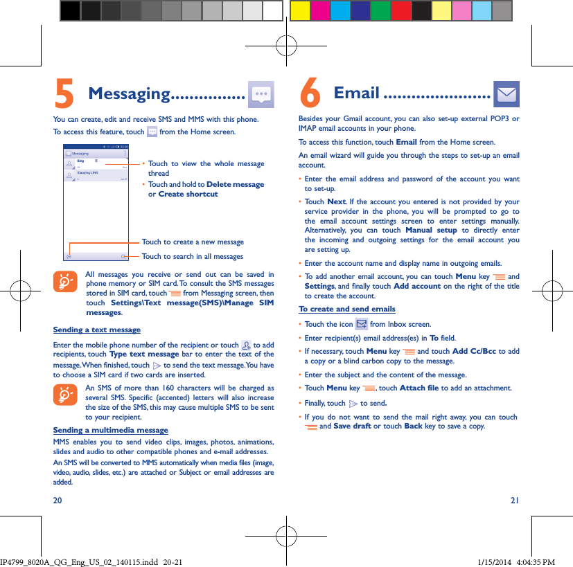 20 215 Messaging ����������������You can create, edit and receive SMS and MMS with this phone.To access this feature, touch   from the Home screen.Touch to create a new messageTouch to search in all messages• Touch to view the whole message thread• Touch and hold to Delete message or Create shortcut All messages you receive or send out can be saved in phone memory or SIM card. To consult the SMS messages stored in SIM card, touch   from Messaging screen, then touch  Settings\Text message(SMS)\Manage SIM messages.Sending a text messageEnter the mobile phone number of the recipient or touch   to add recipients, touch Type text message bar to enter the text of the message. When finished, touch   to send the text message. You have to choose a SIM card if two cards are inserted.An SMS of more than 160 characters will be charged as several SMS. Specific (accented) letters will also increase the size of the SMS, this may cause multiple SMS to be sent to your recipient.Sending a multimedia messageMMS enables you to send video clips, images, photos, animations, slides and audio to other compatible phones and e-mail addresses. An SMS will be converted to MMS automatically when media files (image, video, audio, slides, etc.) are attached or Subject or email addresses are added.6  Email �����������������������Besides your Gmail account, you can also set-up external POP3 or IMAP email accounts in your phone.To access this function, touch Email from the Home screen.An email wizard will guide you through the steps to set-up an email account.• Enter the email address and password of the account you want to set-up.• Touch Next. If the account you entered is not provided by your service provider in the phone, you will be prompted to go to the email account settings screen to enter settings manually. Alternatively, you can touch Manual setup to directly enter the incoming and outgoing settings for the email account you are setting up.• Enter the account name and display name in outgoing emails.• To add another email account, you can touch Menu key   and Settings, and finally touch Add account on the right of the title to create the account.To create and send emails• Touch the icon    from  Inbox  screen.• Enter recipient(s) email address(es) in To  field.• If necessary, touch Menu key   and touch Add Cc/Bcc to add a copy or a blind carbon copy to the message.• Enter the subject and the content of the message.• Touch Menu key  , touch Attach file to add an attachment.• Finally, touch   to send�• If you do not want to send the mail right away, you can touch    and Save draft or touch Back key to save a copy. IP4799_8020A_QG_Eng_US_02_140115.indd   20-21 1/15/2014   4:04:35 PM