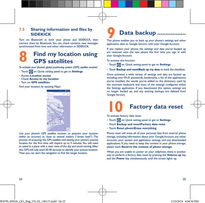 24 257�5  Sharing information and files by SIDEKICKTurn on Bluetooth in both your phone and SIDEKICK, then connect them by Bluetooth. You can check contacts, new messages synchronized from host and other information in SIDEKICK.8   Find my location using GPS satellitesTo activate your phone’s global positioning system (GPS) satellite receiver:• Touch   on Quick setting panel to get to Settings.• Access Location access• Check Access to my location• Turn on GPS satellitesFind your location by opening Maps:Use your phone’s GPS satellite receiver to pinpoint your location within an accuracy as close as several meters (“street level”). The process of accessing the GPS satellite and setting your phone&apos;s precise location for the first time will require up to 5 minutes. You will need to stand in a place with a clear view of the sky and avoid moving. After this, GPS will only need 20-40 seconds to identify your precise location. Then you can start the navigation to find the target location.9 Data backup �����������������This phone enables you to back up your phone’s settings and other application data to Google Servers, with your Google Account. If you replace your phone, the settings and data you’ve backed up are restored onto the new phone the first time you sign in with your Google Account. To activate this function:• Touch   on Quick setting panel to get to Settings.• Touch Backup and reset\Back up my data to mark the checkbox.Once activated, a wide variety of settings and data are backed up, including your Wi-Fi passwords, bookmarks, a list of the applications you’ve installed, the words you’ve added to the dictionary used by the onscreen keyboard, and most of the settings configured within  the Settings application. If you deactivated this option, settings are no longer backed up, and any existing backups are deleted from Google Servers.10  Factory data reset  To activate factory data reset:• Touch   on Quick setting panel to get to Settings.• Touch Backup and reset\Factory data reset• Touch Reset phone\Erase everythingPhone reset will erase all of your personal data from internal phone storage, including information about your Google Account, any other accounts, your system and application settings, and any downloaded applications. If you need to keep the content in your phone storage, please mark Reserve the content of phone storage.When you are unable to power on your cellphone, there is another way to perform a factory data reset by pressing the Volume up key and the Power key simultaneously until the screen lights up.IP4799_8020A_QG_Eng_US_02_140115.indd   24-25 1/15/2014   4:04:36 PM