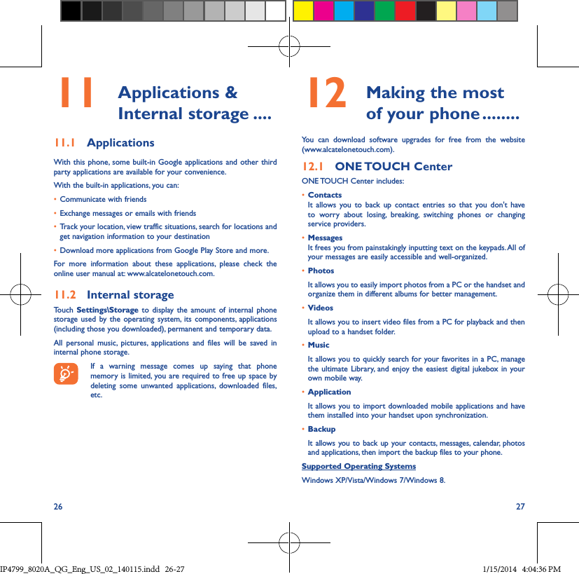 26 2711  Applications  &amp; Internal storage ����11�1  ApplicationsWith this phone, some built-in Google applications and other third party applications are available for your convenience.With the built-in applications, you can:• Communicate with friends• Exchange messages or emails with friends• Track your location, view traffic situations, search for locations and get navigation information to your destination• Download more applications from Google Play Store and more.For more information about these applications, please check the online user manual at: www.alcatelonetouch.com.11�2  Internal storageTouch Settings\Storage to display the amount of internal phone storage used by the operating system, its components, applications (including those you downloaded), permanent and temporary data. All personal music, pictures, applications and files will be saved in internal phone storage.If a warning message comes up saying that phone memory is limited, you are required to free up space by deleting some unwanted applications, downloaded files, etc.12  Making the most of your phone ��������You can download software upgrades for free from the website (www.alcatelonetouch.com). 12�1  ONE TOUCH  CenterONE TOUCH Center includes:• ContactsIt allows you to back up contact entries so that you don&apos;t have to worry about losing, breaking, switching phones or changing service providers.• MessagesIt frees you from painstakingly inputting text on the keypads. All of your messages are easily accessible and well-organized.• PhotosIt allows you to easily import photos from a PC or the handset and organize them in different albums for better management.• VideosIt allows you to insert video files from a PC for playback and then upload to a handset folder.• MusicIt allows you to quickly search for your favorites in a PC, manage the ultimate Library, and enjoy the easiest digital jukebox in your own mobile way. • Application It allows you to import downloaded mobile applications and have them installed into your handset upon synchronization.• Backup It allows you to back up your contacts, messages, calendar, photos and applications, then import the backup files to your phone.Supported Operating SystemsWindows XP/Vista/Windows 7/Windows 8.IP4799_8020A_QG_Eng_US_02_140115.indd   26-27 1/15/2014   4:04:36 PM