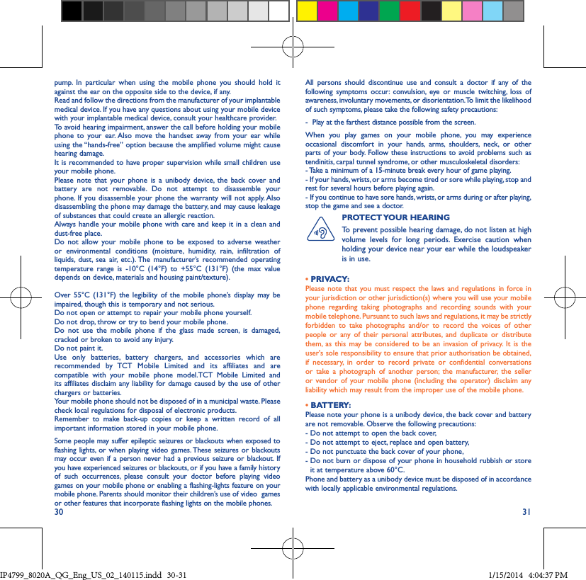 30 31pump. In particular when using the mobile phone you should hold it against the ear on the opposite side to the device, if any. Read and follow the directions from the manufacturer of your implantable medical device. If you have any questions about using your mobile device with your implantable medical device, consult your healthcare provider.To avoid hearing impairment, answer the call before holding your mobile phone to your ear. Also move the handset away from your ear while using the “hands-free” option because the amplified volume might cause hearing damage.It is recommended to have proper supervision while small children use your mobile phone.Please note that your phone is a unibody device, the back cover and battery are not removable. Do not attempt to disassemble your phone. If you disassemble your phone the warranty will not apply. Also disassembling the phone may damage the battery, and may cause leakageof substances that could create an allergic reaction.Always handle your mobile phone with care and keep it in a clean and dust-free place.Do not allow your mobile phone to be exposed to adverse weather or environmental conditions (moisture, humidity, rain, infiltration of liquids, dust, sea air, etc.). The manufacturer’s recommended operating temperature range is -10°C (14°F) to +55°C (131°F) (the max value depends on device, materials and housing paint/texture).Over 55°C (131°F) the legibility of the mobile phone’s display may be impaired, though this is temporary and not serious. Do not open or attempt to repair your mobile phone yourself.Do not drop, throw or try to bend your mobile phone.Do not use the mobile phone if the glass made screen, is damaged, cracked or broken to avoid any injury.Do not paint it.Use only batteries, battery chargers, and accessories which are recommended by TCT Mobile Limited and its affiliates and are compatible with your mobile phone model.TCT Mobile Limited and its affiliates disclaim any liability for damage caused by the use of other chargers or batteries.Your mobile phone should not be disposed of in a municipal waste. Please check local regulations for disposal of electronic products.Remember to make back-up copies or keep a written record of all important information stored in your mobile phone.Some people may suffer epileptic seizures or blackouts when exposed to flashing lights, or when playing video games. These seizures or blackouts may occur even if a person never had a previous seizure or blackout. If you have experienced seizures or blackouts, or if you have a family history of such occurrences, please consult your doctor before playing video games on your mobile phone or enabling a flashing-lights feature on your mobile phone. Parents should monitor their children’s use of video  games or other features that incorporate flashing lights on the mobile phones.All persons should discontinue use and consult a doctor if any of the following symptoms occur: convulsion, eye or muscle twitching, loss of awareness, involuntary movements, or disorientation. To limit the likelihood of such symptoms, please take the following safety precautions:-  Play at the farthest distance possible from the screen.When you play games on your mobile phone, you may experience occasional discomfort in your hands, arms, shoulders, neck, or other parts of your body. Follow these instructions to avoid problems such as tendinitis, carpal tunnel syndrome, or other musculoskeletal disorders:- Take a minimum of a 15-minute break every hour of game playing.- If your hands, wrists, or arms become tired or sore while playing, stop and rest for several hours before playing again.- If you continue to have sore hands, wrists, or arms during or after playing, stop the game and see a doctor.PROTECT YOUR  HEARING To prevent possible hearing damage, do not listen at high volume levels for long periods. Exercise caution when holding your device near your ear while the loudspeaker is in use.• PRIVACY:Please note that you must respect the laws and regulations in force in your jurisdiction or other jurisdiction(s) where you will use your mobile phone regarding taking photographs and recording sounds with your mobile telephone. Pursuant to such laws and regulations, it may be strictly forbidden to take photographs and/or to record the voices of other people or any of their personal attributes, and duplicate or distribute them, as this may be considered to be an invasion of privacy. It is the user&apos;s sole responsibility to ensure that prior authorisation be obtained, if necessary, in order to record private or confidential conversations or take a photograph of another person; the manufacturer, the seller or vendor of your mobile phone (including the operator) disclaim any liability which may result from the improper use of the mobile phone.• BATTERY:Please note your phone is a unibody device, the back cover and battery are not removable. Observe the following precautions: -  Do not attempt to open the back cover,- Do not attempt to eject, replace and open battery,- Do not punctuate the back cover of your phone,-  Do not burn or dispose of your phone in household rubbish or store it at temperature above 60°C.Phone and battery as a unibody device must be disposed of in accordance with locally applicable environmental regulations.IP4799_8020A_QG_Eng_US_02_140115.indd   30-31 1/15/2014   4:04:37 PM