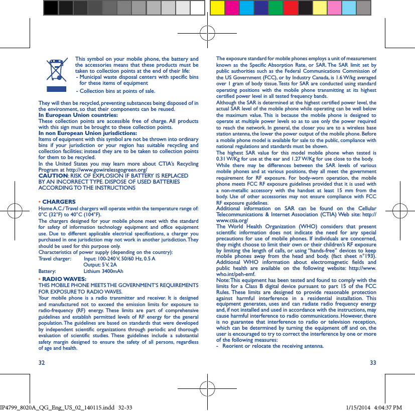 32 33This symbol on your mobile phone, the battery and the accessories means that these products must be taken to collection points at the end of their life: -  Municipal waste disposal centers with specific bins for these items of equipment - Collection bins at points of sale.They will then be recycled, preventing substances being disposed of in the environment, so that their components can be reused.In European Union countries:These collection points are accessible free of charge. All products with this sign must be brought to these collection points.In non European Union jurisdictions:Items of equipment with this symbol are not be thrown into ordinary bins if your jurisdiction or your region has suitable recycling and collection facilities; instead they are to be taken to collection points for them to be recycled.In the United States you may learn more about CTIA’s Recycling Program at http://www.gowirelessgogreen.org/CAUTION: RISK OF EXPLOSION IF BATTERY IS REPLACED BY AN INCORRECT TYPE. DISPOSE OF USED BATTERIES ACCORDING TO THE  INSTRUCTIONS• CHARGERSHome A.C./ Travel chargers will operate within the temperature range of: 0°C (32°F) to 40°C (104°F).The chargers designed for your mobile phone meet with the standard for safety of information technology equipment and office equipment use. Due to different applicable electrical specifications, a charger you purchased in one jurisdiction may not work in another jurisdiction. They should be used for this purpose only.Characteristics of power supply (depending on the country):Travel charger:        Input: 100-240 V, 50/60 Hz, 0.5 A                           Output: 5 V, 2ABattery:                 Lithium 3400mAh   •  RADIO WAVES:THIS MOBILE PHONE MEETS THE GOVERNMENT’S REQUIREMENTS FOR  EXPOSURE TO  RADIO WAVES.Your mobile phone is a radio transmitter and receiver. It is designed and manufactured not to exceed the emission limits for exposure to radio-frequency (RF) energy. These limits are part of comprehensive guidelines and establish permitted levels of RF energy for the general population. The guidelines are based on standards that were developed by independent scientific organizations through periodic and thorough evaluation of scientific studies. These guidelines include a substantial safety margin designed to ensure the safety of all persons, regardless of age and health.The exposure standard for mobile phones employs a unit of measurement known as the Specific Absorption Rate, or SAR. The SAR limit set by public authorities such as the Federal Communications Commission of the US Government (FCC), or by Industry Canada, is 1.6 W/kg averaged over 1 gram of body tissue. Tests for SAR are conducted using standard operating positions with the mobile phone transmitting at its highest certified power level in all tested frequency bands.Although the SAR is determined at the highest certified power level, the actual SAR level of the mobile phone while operating can be well below the maximum value. This is because the mobile phone is designed to operate at multiple power levels so as to use only the power required to reach the network. In general, the closer you are to a wireless base station antenna, the lower the power output of the mobile phone. Before a mobile phone model is available for sale to the public, compliance with national regulations and standards must be shown.The highest SAR value for this model mobile phone when tested is 0.31 W/Kg for use at the ear and 1.27 W/Kg for use close to the body. While there may be differences between the SAR levels of various mobile phones and at various positions, they all meet the government requirement for RF exposure. For body-worn operation, the mobile phone meets FCC RF exposure guidelines provided that it is used with a non-metallic accessory with the handset at least 15 mm from the body. Use of other accessories may not ensure compliance with FCC RF exposure guidelines.Additional information on SAR can be found on the Cellular Telecommunications &amp; Internet Association (CTIA) Web site: http://www.ctia.org/The World Health Organization (WHO) considers that present scientific information does not indicate the need for any special precautions for use of mobile phones. If individuals are concerned, they might choose to limit their own or their children’s RF exposure by limiting the length of calls, or using “hands-free” devices to keep mobile phones away from the head and body. (fact sheet n°193). Additional WHO information about electromagnetic fields and public health are available on the following website: http://www.who.int/peh-emf. Note: This equipment has been tested and found to comply with the limits for a Class B digital device pursuant to part 15 of the FCC Rules. These limits are designed to provide reasonable protection against harmful interference in a residential installation. This equipment generates, uses and can radiate radio frequency energy and, if not installed and used in accordance with the instructions, may cause harmful interference to radio communications. However, there is no guarantee that interference to radio or television reception, which can be determined by turning the equipment off and on, the user is encouraged to try to correct the interference by one or more of the following measures:-  Reorient or relocate the receiving antenna.IP4799_8020A_QG_Eng_US_02_140115.indd   32-33 1/15/2014   4:04:37 PM