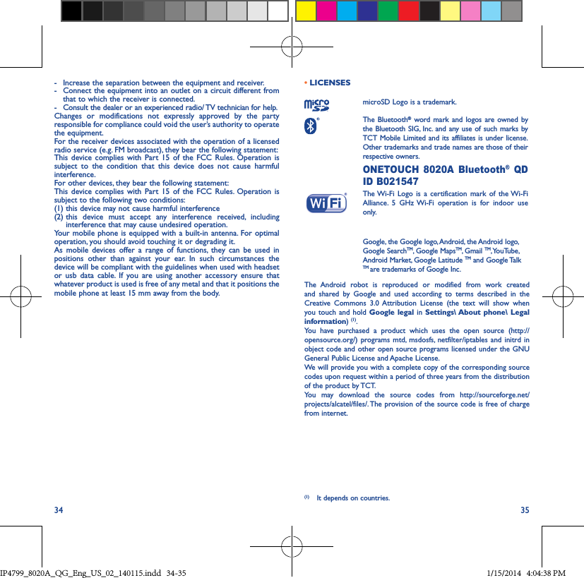 34 35-  Increase the separation between the equipment and receiver.-  Connect the equipment into an outlet on a circuit different from that to which the receiver is connected.-  Consult the dealer or an experienced radio/ TV technician for help.Changes or modifications not expressly approved by the party responsible for compliance could void the user’s authority to operate the equipment.For the receiver devices associated with the operation of a licensed radio service (e.g. FM broadcast), they bear the following statement:This device complies with Part 15 of the FCC Rules. Operation is subject to the condition that this device does not cause harmful interference.For other devices, they bear the following statement:This device complies with Part 15 of the FCC Rules. Operation is subject to the following two conditions:(1) this device may not cause harmful interference(2)  this device must accept any interference received, including interference that may cause undesired operation.Your mobile phone is equipped with a built-in antenna. For optimal operation, you should avoid touching it or degrading it.As mobile devices offer a range of functions, they can be used in positions other than against your ear. In such circumstances the device will be compliant with the guidelines when used with headset or usb data cable. If you are using another accessory ensure that whatever product is used is free of any metal and that it positions the mobile phone at least 15 mm away from the body.• LICENSES microSD Logo is a trademark. The  Bluetooth® word mark and logos are owned by the Bluetooth SIG, Inc. and any use of such marks by TCT Mobile Limited and its affiliates is under license. Other trademarks and trade names are those of their respective owners.  ONETOUCH 8020A Bluetooth® QD ID B021547 The Wi-Fi Logo is a certification mark of the Wi-Fi Alliance. 5 GHz Wi-Fi operation is for indoor use only.  Google, the Google logo, Android, the Android logo, Google SearchTM, Google MapsTM, Gmail TM, YouTube, Android Market, Google Latitude TM and Google Talk TM are trademarks of Google Inc.The Android robot is reproduced or modified from work created and shared by Google and used according to terms described in the Creative Commons 3.0 Attribution License (the text will show when you touch and hold Google legal in Settings\ About phone\ Legal information) (1). You have purchased a product which uses the open source (http://opensource.org/) programs mtd, msdosfs, netfilter/iptables and initrd in object code and other open source programs licensed under the GNU General Public License and Apache License. We will provide you with a complete copy of the corresponding source codes upon request within a period of three years from the distribution of the product by TCT. You may download the source codes from http://sourceforge.net/projects/alcatel/files/. The provision of the source code is free of charge from internet. (1)  It depends on countries.IP4799_8020A_QG_Eng_US_02_140115.indd   34-35 1/15/2014   4:04:38 PM