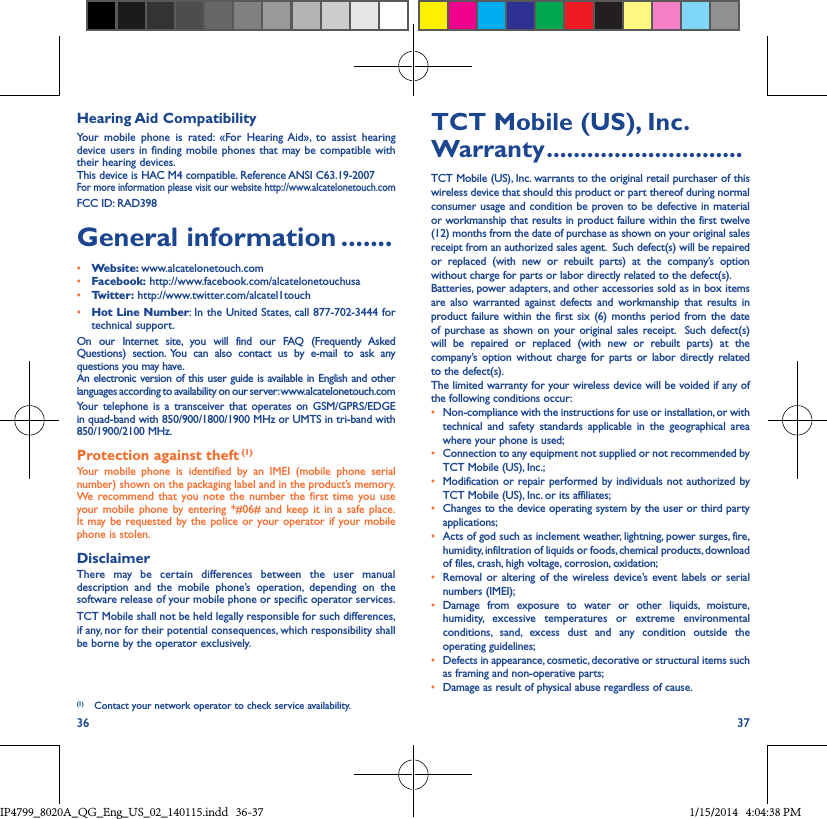 36 37Hearing Aid CompatibilityYour mobile phone is rated: «For Hearing Aid», to assist hearing device users in finding mobile phones that may be compatible with their hearing devices.This device is HAC M4 compatible. Reference ANSI C63.19-2007For more information please visit our website http://www.alcatelonetouch.comFCC ID: RAD398General information �������• Website: www.alcatelonetouch.com• Facebook: http://www.facebook.com/alcatelonetouchusa• Twitter: http://www.twitter.com/alcatel1touch• Hot Line Number: In the United States, call 877-702-3444 for technical support.On our Internet site, you will find our FAQ (Frequently Asked Questions) section. You can also contact us by e-mail to ask any questions you may have. An electronic version of this user guide is available in English and other languages according to availability on our server: www.alcatelonetouch.comYour telephone is a transceiver that operates on GSM/GPRS/EDGE in quad-band with 850/900/1800/1900 MHz or UMTS in tri-band with 850/1900/2100 MHz.Protection against theft (1)Your mobile phone is identified by an IMEI (mobile phone serial number) shown on the packaging label and in the product’s memory. We recommend that you note the number the first time you use your mobile phone by entering *#06# and keep it in a safe place. It may be requested by the police or your operator if your mobile phone is stolen. DisclaimerThere may be certain differences between the user manual description and the mobile phone’s operation, depending on the software release of your mobile phone or specific operator services.TCT Mobile shall not be held legally responsible for such differences, if any, nor for their potential consequences, which responsibility shall be borne by the operator exclusively.(1)  Contact your network operator to check service availability.TCT Mobile (US), Inc� Warranty �����������������������������TCT Mobile (US), Inc. warrants to the original retail purchaser of this wireless device that should this product or part thereof during normal consumer usage and condition be proven to be defective in material or workmanship that results in product failure within the first twelve (12) months from the date of purchase as shown on your original sales receipt from an authorized sales agent.  Such defect(s) will be repaired or replaced (with new or rebuilt parts) at the company’s option without charge for parts or labor directly related to the defect(s). Batteries, power adapters, and other accessories sold as in box items are also warranted against defects and workmanship that results in product failure within the first six (6) months period from the date of purchase as shown on your original sales receipt.  Such defect(s) will be repaired or replaced (with new or rebuilt parts) at the company’s option without charge for parts or labor directly related to the defect(s). The limited warranty for your wireless device will be voided if any of the following conditions occur:•  Non-compliance with the instructions for use or installation, or with technical and safety standards applicable in the geographical area where your phone is used;•  Connection to any equipment not supplied or not recommended by TCT Mobile (US), Inc.;•  Modification or repair performed by individuals not authorized by TCT Mobile (US), Inc. or its affiliates; •  Changes to the device operating system by the user or third party applications;•  Acts of god such as inclement weather, lightning, power surges, fire, humidity, infiltration of liquids or foods, chemical products, download of files, crash, high voltage, corrosion, oxidation;•  Removal or altering of the wireless device’s event labels or serial numbers (IMEI);• Damage from exposure to water or other liquids, moisture, humidity, excessive temperatures or extreme environmental conditions, sand, excess dust and any condition outside the operating guidelines;•  Defects in appearance, cosmetic, decorative or structural items such as framing and non-operative parts;•  Damage as result of physical abuse regardless of cause.IP4799_8020A_QG_Eng_US_02_140115.indd   36-37 1/15/2014   4:04:38 PM