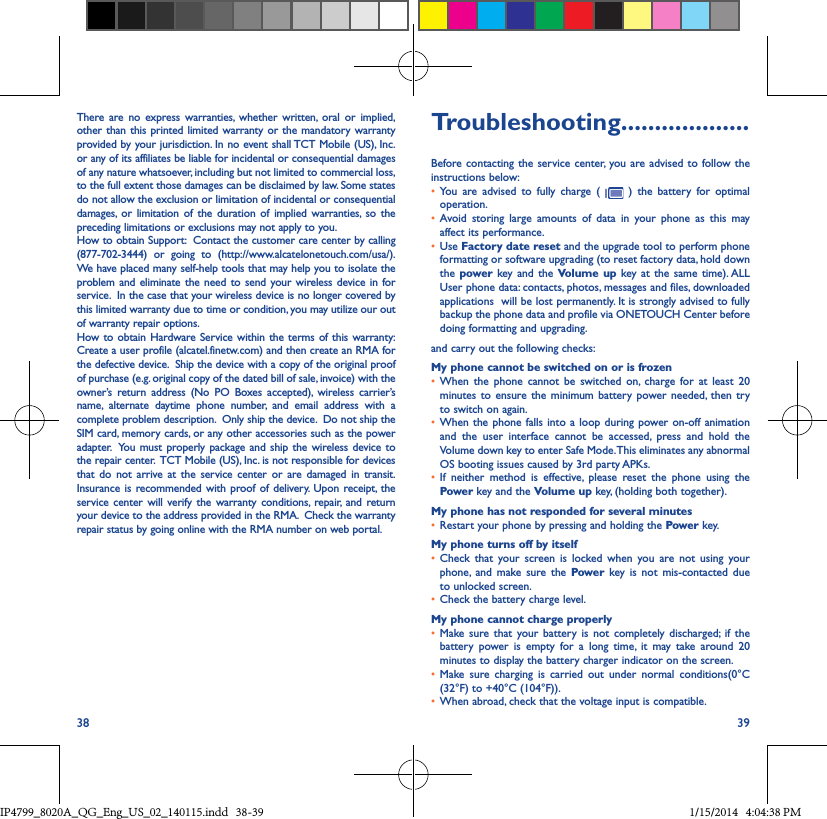 38 39There are no express warranties, whether written, oral or implied, other than this printed limited warranty or the mandatory warranty provided by your jurisdiction. In no event shall TCT Mobile (US), Inc. or any of its affiliates be liable for incidental or consequential damages of any nature whatsoever, including but not limited to commercial loss, to the full extent those damages can be disclaimed by law. Some states do not allow the exclusion or limitation of incidental or consequential damages, or limitation of the duration of implied warranties, so the preceding limitations or exclusions may not apply to you.How to obtain Support:  Contact the customer care center by calling (877-702-3444) or going to (http://www.alcatelonetouch.com/usa/).  We have placed many self-help tools that may help you to isolate the problem and eliminate the need to send your wireless device in for service.  In the case that your wireless device is no longer covered by this limited warranty due to time or condition, you may utilize our out of warranty repair options. How to obtain Hardware Service within the terms of this warranty: Create a user profile (alcatel.finetw.com) and then create an RMA for the defective device.  Ship the device with a copy of the original proof of purchase (e.g. original copy of the dated bill of sale, invoice) with the owner’s return address (No PO Boxes accepted), wireless carrier’s name, alternate daytime phone number, and email address with a complete problem description.  Only ship the device.  Do not ship the SIM card, memory cards, or any other accessories such as the power adapter.  You must properly package and ship the wireless device to the repair center.  TCT Mobile (US), Inc. is not responsible for devices that do not arrive at the service center or are damaged in transit.  Insurance is recommended with proof of delivery. Upon receipt, the service center will verify the warranty conditions, repair, and return your device to the address provided in the RMA.  Check the warranty repair status by going online with the RMA number on web portal.Troubleshooting�������������������Before contacting the service center, you are advised to follow the instructions below:• You are advised to fully charge (   ) the battery for optimal operation.• Avoid storing large amounts of data in your phone as this may affect its performance.• Use Factory date reset and the upgrade tool to perform phone formatting or software upgrading (to reset factory data, hold down the power  key and the Volume up key at the same time). ALL User phone data: contacts, photos, messages and files, downloaded applications  will be lost permanently. It is strongly advised to fully backup the phone data and profile via ONETOUCH Center before doing formatting and upgrading. and carry out the following checks:My phone cannot be switched on or is frozen • When the phone cannot be switched on, charge for at least 20 minutes to ensure the minimum battery power needed, then try to switch on again.• When the phone falls into a loop during power on-off animation and the user interface cannot be accessed, press and hold the Volume down key to enter Safe Mode. This eliminates any abnormal OS booting issues caused by 3rd party APKs.• If neither method is effective, please reset the phone using the Power key and the Volume up key, (holding both together).My phone has not responded for several minutes• Restart your phone by pressing and holding the Power key.My phone turns off by itself• Check that your screen is locked when you are not using your phone, and make sure the Power key is not mis-contacted due to unlocked screen.• Check the battery charge level.My phone cannot charge properly• Make sure that your battery is not completely discharged; if the battery power is empty for a long time, it may take around 20 minutes to display the battery charger indicator on the screen.• Make sure charging is carried out under normal conditions(0°C (32°F) to +40°C (104°F)).• When abroad, check that the voltage input is compatible.IP4799_8020A_QG_Eng_US_02_140115.indd   38-39 1/15/2014   4:04:38 PM