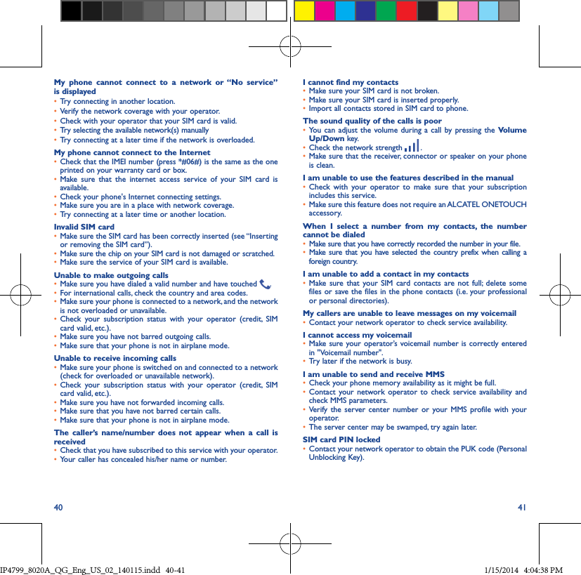 40 41My phone cannot connect to a network or “No service” is displayed• Try connecting in another location.• Verify the network coverage with your operator.• Check with your operator that your SIM card is valid.• Try selecting the available network(s) manually • Try connecting at a later time if the network is overloaded.My phone cannot connect to the Internet• Check that the IMEI number (press *#06#) is the same as the one printed on your warranty card or box.• Make sure that the internet access service of your SIM card is available.• Check your phone&apos;s Internet connecting settings.• Make sure you are in a place with network coverage.• Try connecting at a later time or another location.Invalid SIM card• Make sure the SIM card has been correctly inserted (see “Inserting or removing the SIM card”).• Make sure the chip on your SIM card is not damaged or scratched.• Make sure the service of your SIM card is available.Unable to make outgoing calls• Make sure you have dialed a valid number and have touched  .• For international calls, check the country and area codes.• Make sure your phone is connected to a network, and the network is not overloaded or unavailable.• Check your subscription status with your operator (credit, SIM card valid, etc.).• Make sure you have not barred outgoing calls.• Make sure that your phone is not in airplane mode.Unable to receive incoming calls• Make sure your phone is switched on and connected to a network (check for overloaded or unavailable network).• Check your subscription status with your operator (credit, SIM card valid, etc.).• Make sure you have not forwarded incoming calls.• Make sure that you have not barred certain calls.• Make sure that your phone is not in airplane mode.The caller’s name/number does not appear when a call is received• Check that you have subscribed to this service with your operator.• Your caller has concealed his/her name or number.I cannot find my contacts• Make sure your SIM card is not broken.• Make sure your SIM card is inserted properly.• Import all contacts stored in SIM card to phone.The sound quality of the calls is poor• You can adjust the volume during a call by pressing the Volume Up/Down key.• Check the network strength   .• Make sure that the receiver, connector or speaker on your phone is clean.I am unable to use the features described in the manual• Check with your operator to make sure that your subscription includes this service.• Make sure this feature does not require an ALCATEL ONETOUCH accessory.When I select a number from my contacts, the number cannot be dialed• Make sure that you have correctly recorded the number in your file.• Make sure that you have selected the country prefix when calling a foreign country.I am unable to add a contact in my contacts• Make sure that your SIM card contacts are not full; delete some files or save the files in the phone contacts (i.e. your professional or personal directories).My callers are unable to leave messages on my voicemail• Contact your network operator to check service availability.I cannot access my voicemail• Make sure your operator’s voicemail number is correctly entered in &quot;Voicemail number&quot;.• Try later if the network is busy.I am unable to send and receive MMS• Check your phone memory availability as it might be full.• Contact your network operator to check service availability and check MMS parameters.• Verify the server center number or your MMS profile with your operator.• The server center may be swamped, try again later.SIM card PIN locked• Contact your network operator to obtain the PUK code (Personal Unblocking Key).IP4799_8020A_QG_Eng_US_02_140115.indd   40-41 1/15/2014   4:04:38 PM
