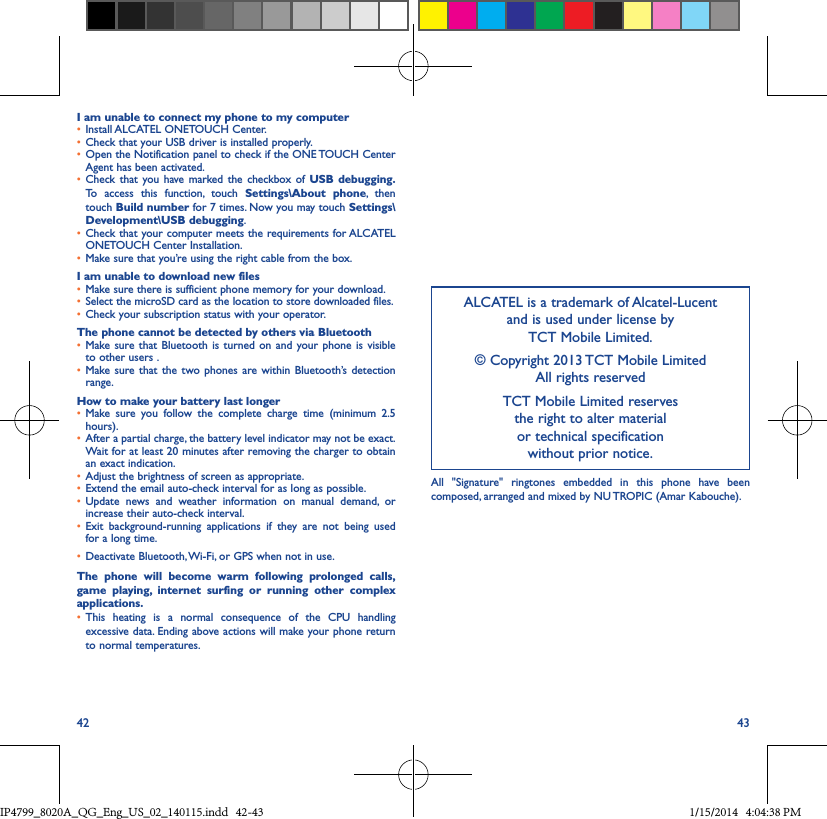 42 43I am unable to connect my phone to my computer• Install ALCATEL ONETOUCH Center.• Check that your USB driver is installed properly.• Open the Notification panel to check if the ONE TOUCH Center Agent has been activated.• Check that you have marked the checkbox of USB debugging� To access this function, touch Settings\About phone, then touch Build number for 7 times. Now you may touch Settings\Development\USB debugging.• Check that your computer meets the requirements for ALCATEL ONETOUCH Center Installation.• Make sure that you’re using the right cable from the box.I am unable to download new files• Make sure there is sufficient phone memory for your download.• Select the microSD card as the location to store downloaded files.• Check your subscription status with your operator.The phone cannot be detected by others via Bluetooth• Make sure that Bluetooth is turned on and your phone is visible to other users .• Make sure that the two phones are within Bluetooth’s detection range.How to make your battery last longer• Make sure you follow the complete charge time (minimum 2.5 hours).• After a partial charge, the battery level indicator may not be exact. Wait for at least 20 minutes after removing the charger to obtain an exact indication.• Adjust the brightness of screen as appropriate.• Extend the email auto-check interval for as long as possible.• Update news and weather information on manual demand, or increase their auto-check interval.• Exit background-running applications if they are not being used for a long time.• Deactivate Bluetooth, Wi-Fi, or GPS when not in use.The phone will become warm following prolonged calls, game playing, internet surfing or running other complex applications� • This heating is a normal consequence of the CPU handling excessive data. Ending above actions will make your phone return to normal temperatures.ALCATEL is a trademark of Alcatel-Lucent and is used under license by  TCT Mobile Limited.© Copyright 2013 TCT Mobile Limited All rights reservedTCT Mobile Limited reserves  the right to alter material  or technical specification  without prior notice.All &quot;Signature&quot; ringtones embedded in this phone have been composed, arranged and mixed by NU TROPIC (Amar Kabouche).IP4799_8020A_QG_Eng_US_02_140115.indd   42-43 1/15/2014   4:04:38 PM