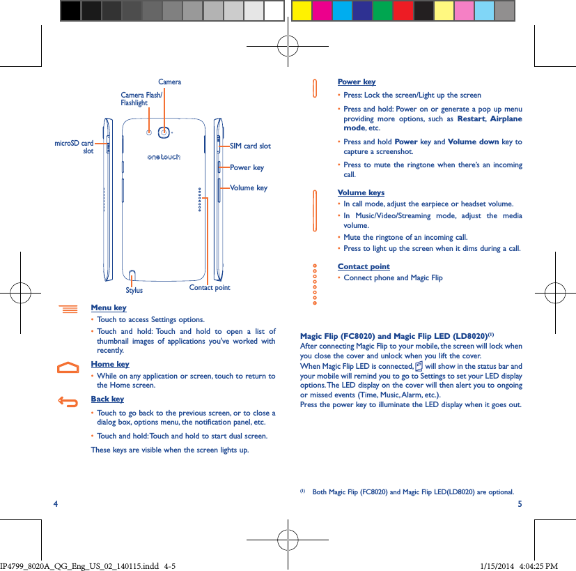 4 5Power keySIM card slotVolume keyCameraStylus Contact pointCamera Flash/FlashlightmicroSD card slotMenu key• Touch to access Settings options.• Touch and hold: Touch and hold to open a list of thumbnail images of applications you&apos;ve worked with recently.Home key• While on any application or screen, touch to return to the Home screen.Back key• Touch to go back to the previous screen, or to close a dialog box, options menu, the notification panel, etc.• Touch and hold: Touch and hold to start dual screen.These keys are visible when the screen lights up.Power key• Press: Lock the screen/Light up the screen• Press and hold: Power on or generate a pop up menu providing more options, such as Restart,  Airplane mode, etc.• Press and hold Power key and Volume down key to capture a screenshot.• Press to mute the ringtone when there’s an incoming call.Volume keys • In call mode, adjust the earpiece or headset volume.• In Music/Video/Streaming mode, adjust the media volume.• Mute the ringtone of an incoming call.• Press to light up the screen when it dims during a call.Contact point• Connect phone and Magic FlipMagic Flip (FC8020) and Magic Flip LED (LD8020)(1)After connecting Magic Flip to your mobile, the screen will lock when you close the cover and unlock when you lift the cover.When Magic Flip LED is connected,   will show in the status bar and your mobile will remind you to go to Settings to set your LED display options. The LED display on the cover will then alert you to ongoing or missed events (Time, Music, Alarm, etc.).Press the power key to illuminate the LED display when it goes out.(1)  Both Magic Flip (FC8020) and Magic Flip LED(LD8020) are optional.IP4799_8020A_QG_Eng_US_02_140115.indd   4-5 1/15/2014   4:04:25 PM