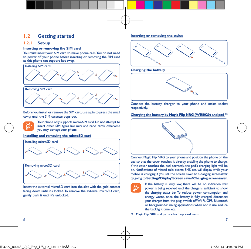 6 71�2  Getting started1�2�1  Set-upInserting or removing the SIM card You must insert your SIM card to make phone calls. You do not need to power off your phone before inserting or removing the SIM card as this phone can support hot swap.Before you install or remove the SIM card, use a pin to press the small cavity until the SIM cassette pops out.Your phone only supports micro-SIM card. Do not attempt to insert other SIM types like mini and nano cards, otherwise you may damage your phone.Installing and removing the microSD cardInsert the external microSD card into the slot with the gold contact facing down until it&apos;s locked. To remove the external microSD card, gently push it until it&apos;s unlocked.Installing SIM cardInserting or removing the stylusCharging the batteryConnect the battery charger to your phone and mains socket respectively.  Charging the battery by Magic Flip NRG (WR8020) and pad (1)Connect Magic Flip NRG to your phone and position the phone on the pad so that the cover touches it directly, enabling the phone to charge. If the cover touches the pad correctly, the pad&apos;s charging light will be on. Notifications of missed calls, events, SMS, etc. will display while your mobile is charging if you set the screen saver to Charging screensaver by going to Settings\Display\Screen saver\Charging screensaver. If the battery is very low, there will be no indication that power is being received until the charge is sufficient to show the charging status bar. To reduce power consumption and energy waste, once the battery is fully charged, disconnect your charger from the plug; switch off Wi-Fi, GPS, Bluetooth or background-running applications when not in use; reduce the backlight time, etc.(1)  Magic Flip NRG and pad are both optional items.Removing SIM cardRemoving microSD cardInstalling microSD cardIP4799_8020A_QG_Eng_US_02_140115.indd   6-7 1/15/2014   4:04:28 PM